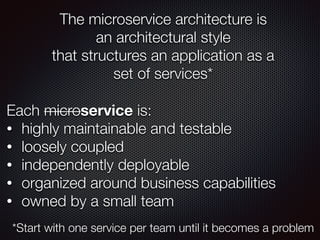 The microservice architecture is
an architectural style
that structures an application as a
set of services*
Each microservice is:
• highly maintainable and testable
• loosely coupled
• independently deployable
• organized around business capabilities
• owned by a small team
*Start with one service per team until it becomes a problem
 