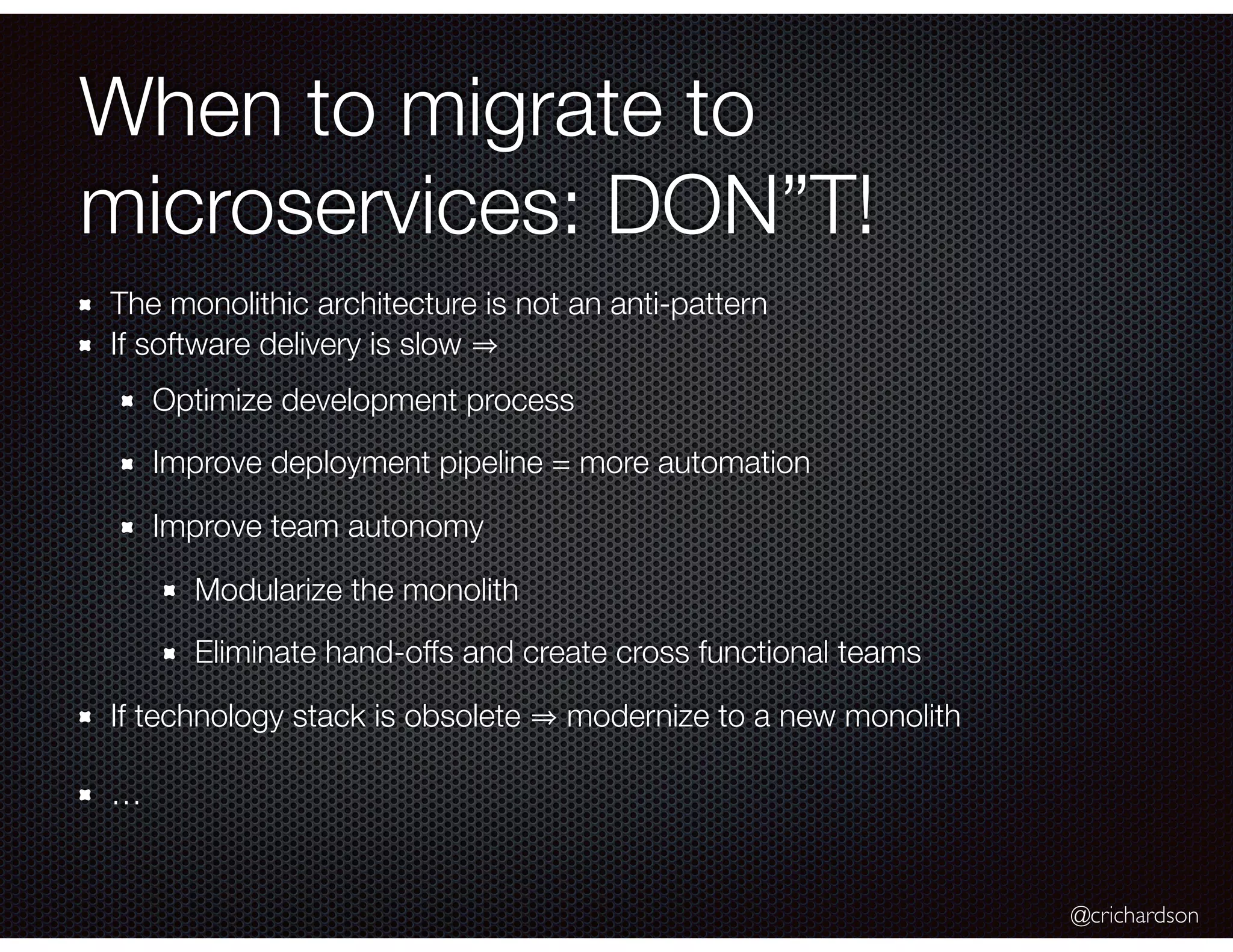 @crichardson When to migrate to microservices: DON”T! The monolithic architecture is not an anti-pattern If software delivery is slow Optimize development process Improve deployment pipeline = more automation Improve team autonomy Modularize the monolith Eliminate hand-offs and create cross functional teams If technology stack is obsolete modernize to a new monolith … 
