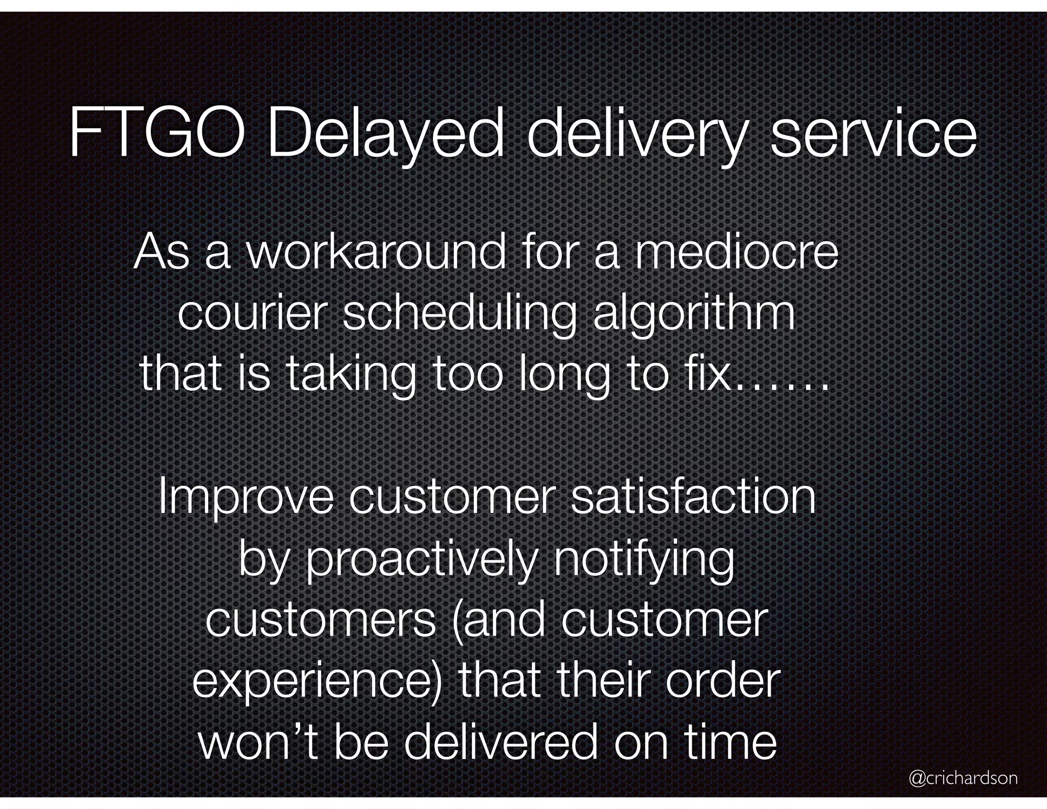 @crichardson FTGO Delayed delivery service As a workaround for a mediocre courier scheduling algorithm that is taking too long to ﬁx…… Improve customer satisfaction by proactively notifying customers (and customer experience) that their order won’t be delivered on time 