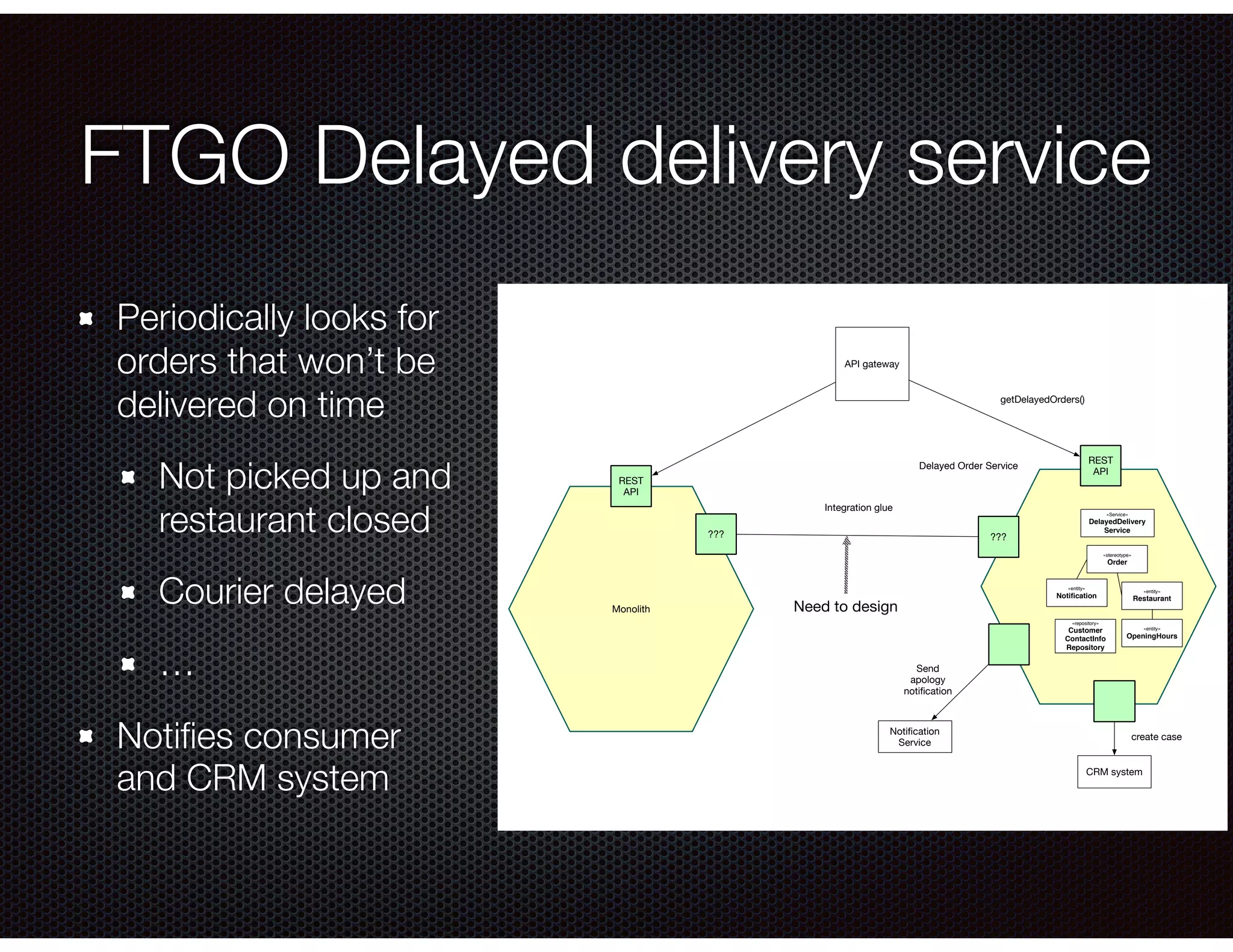 FTGO Delayed delivery service Periodically looks for orders that won’t be delivered on time Not picked up and restaurant closed Courier delayed … Notiﬁes consumer and CRM system getDelayedOrders() Notiﬁcation Service CRM system Send apology notiﬁcation create case REST API ??? Delayed Order Service «stereotype» Order «entity» Restaurant «entity» OpeningHours «entity» Notiﬁcation API gateway «repository» Customer ContactInfo Repository Monolith ??? REST API «Service» DelayedDelivery Service Integration glue Need to design 