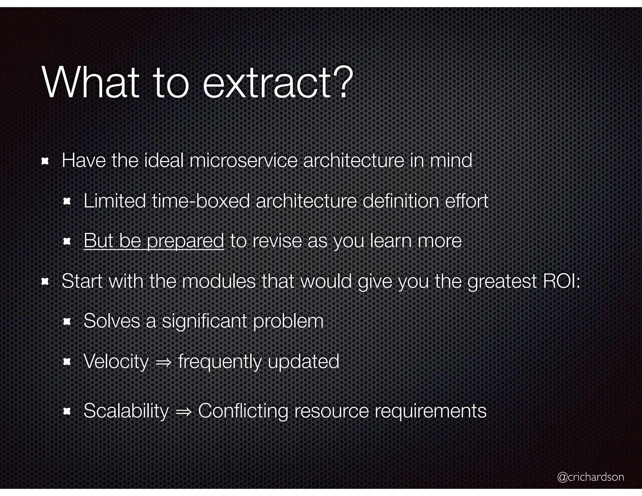 @crichardson What to extract? Have the ideal microservice architecture in mind Limited time-boxed architecture deﬁnition effort But be prepared to revise as you learn more Start with the modules that would give you the greatest ROI: Solves a signiﬁcant problem Velocity frequently updated Scalability Conﬂicting resource requirements 