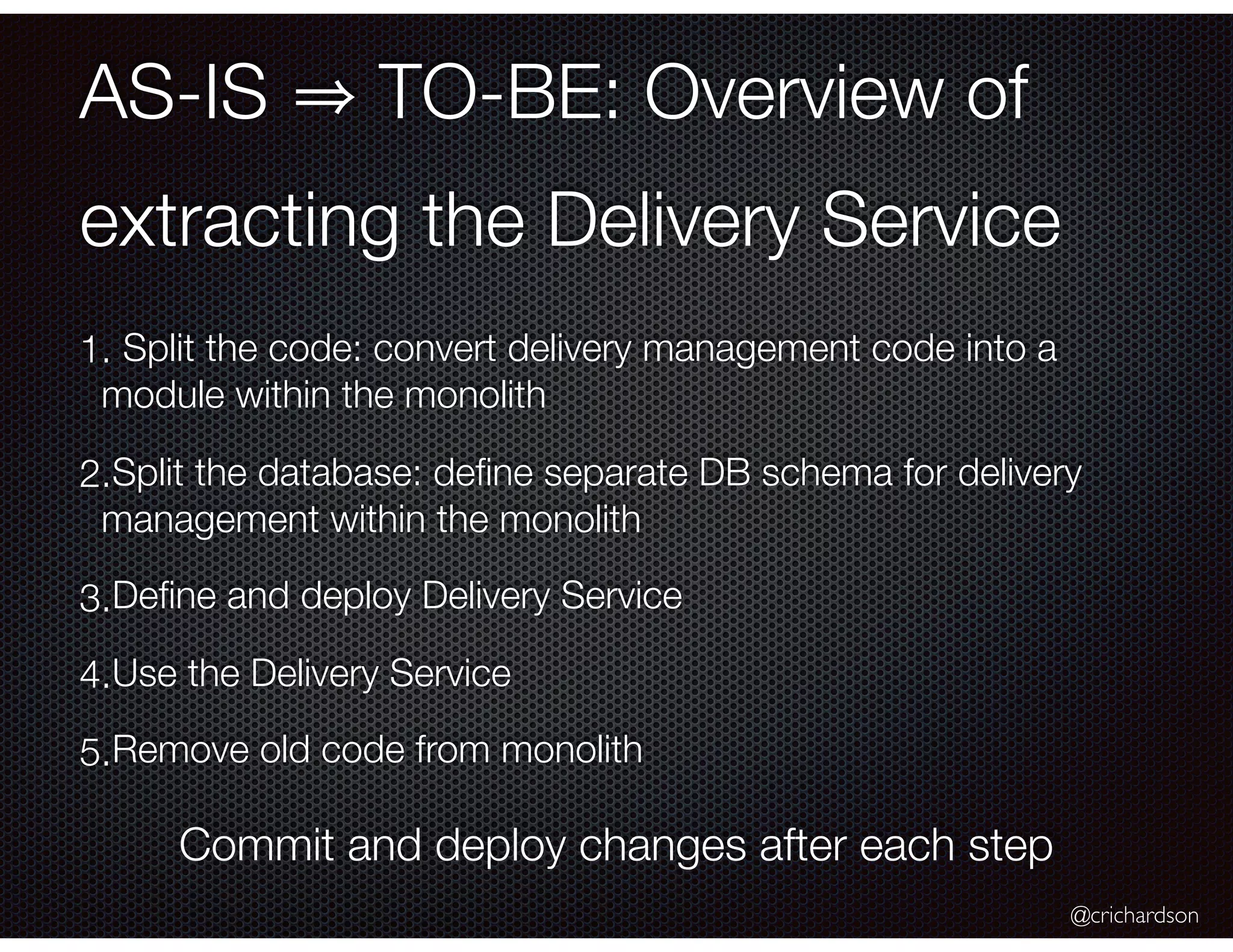 @crichardson AS-IS TO-BE: Overview of extracting the Delivery Service 1. Split the code: convert delivery management code into a module within the monolith 2.Split the database: deﬁne separate DB schema for delivery management within the monolith 3.Deﬁne and deploy Delivery Service 4.Use the Delivery Service 5.Remove old code from monolith Commit and deploy changes after each step 