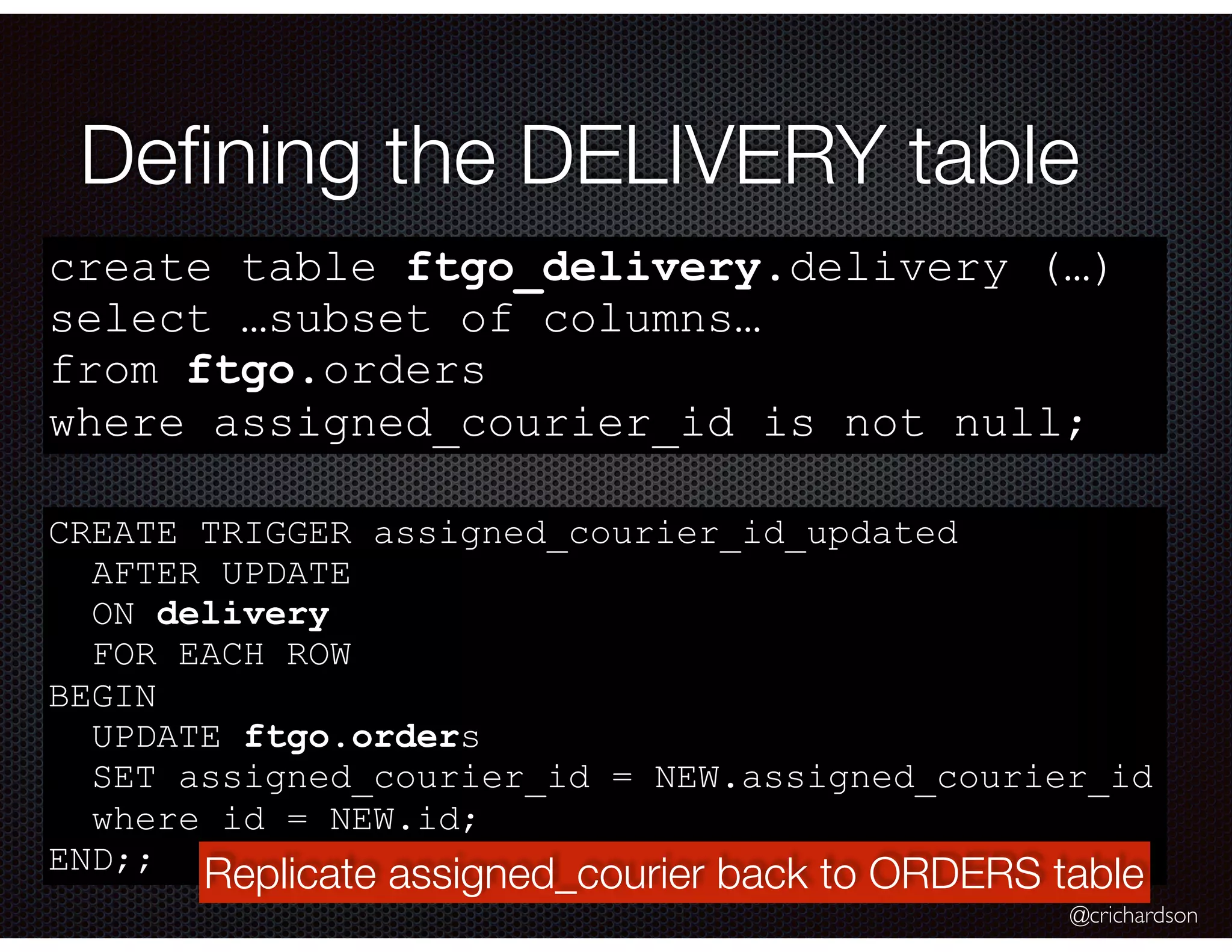 @crichardson Deﬁning the DELIVERY table create table ftgo_delivery.delivery (…) select …subset of columns… from ftgo.orders where assigned_courier_id is not null; CREATE TRIGGER assigned_courier_id_updated AFTER UPDATE ON delivery FOR EACH ROW BEGIN UPDATE ftgo.orders SET assigned_courier_id = NEW.assigned_courier_id where id = NEW.id; END;; Replicate assigned_courier back to ORDERS table 