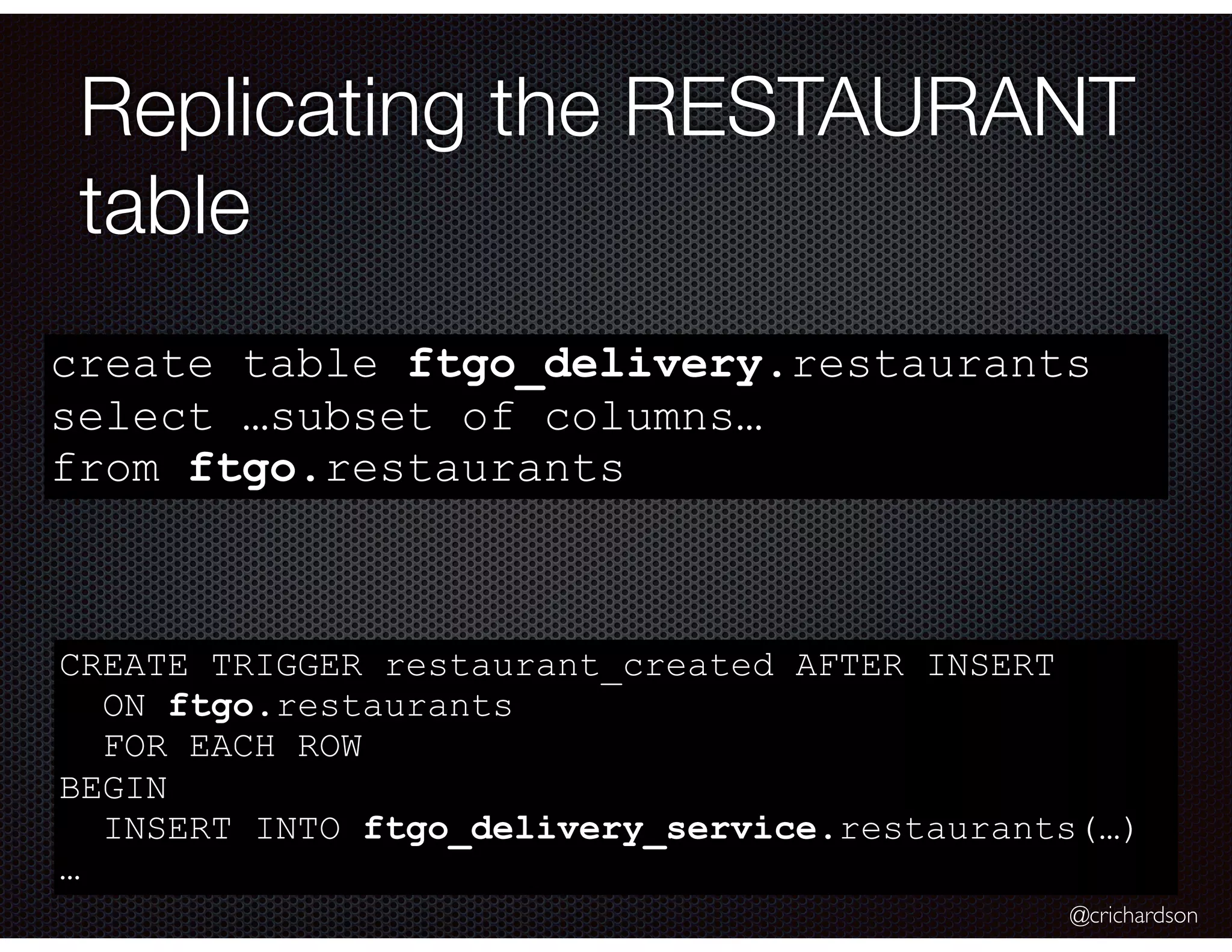 @crichardson Replicating the RESTAURANT table create table ftgo_delivery.restaurants select …subset of columns… from ftgo.restaurants CREATE TRIGGER restaurant_created AFTER INSERT ON ftgo.restaurants FOR EACH ROW BEGIN INSERT INTO ftgo_delivery_service.restaurants(…) … 