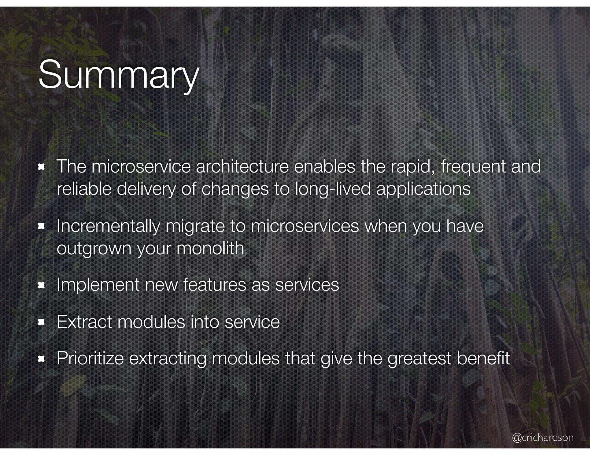 @crichardson Summary The microservice architecture enables the rapid, frequent and reliable delivery of changes to long-lived applications Incrementally migrate to microservices when you have outgrown your monolith Implement new features as services Extract modules into service Prioritize extracting modules that give the greatest beneﬁt 