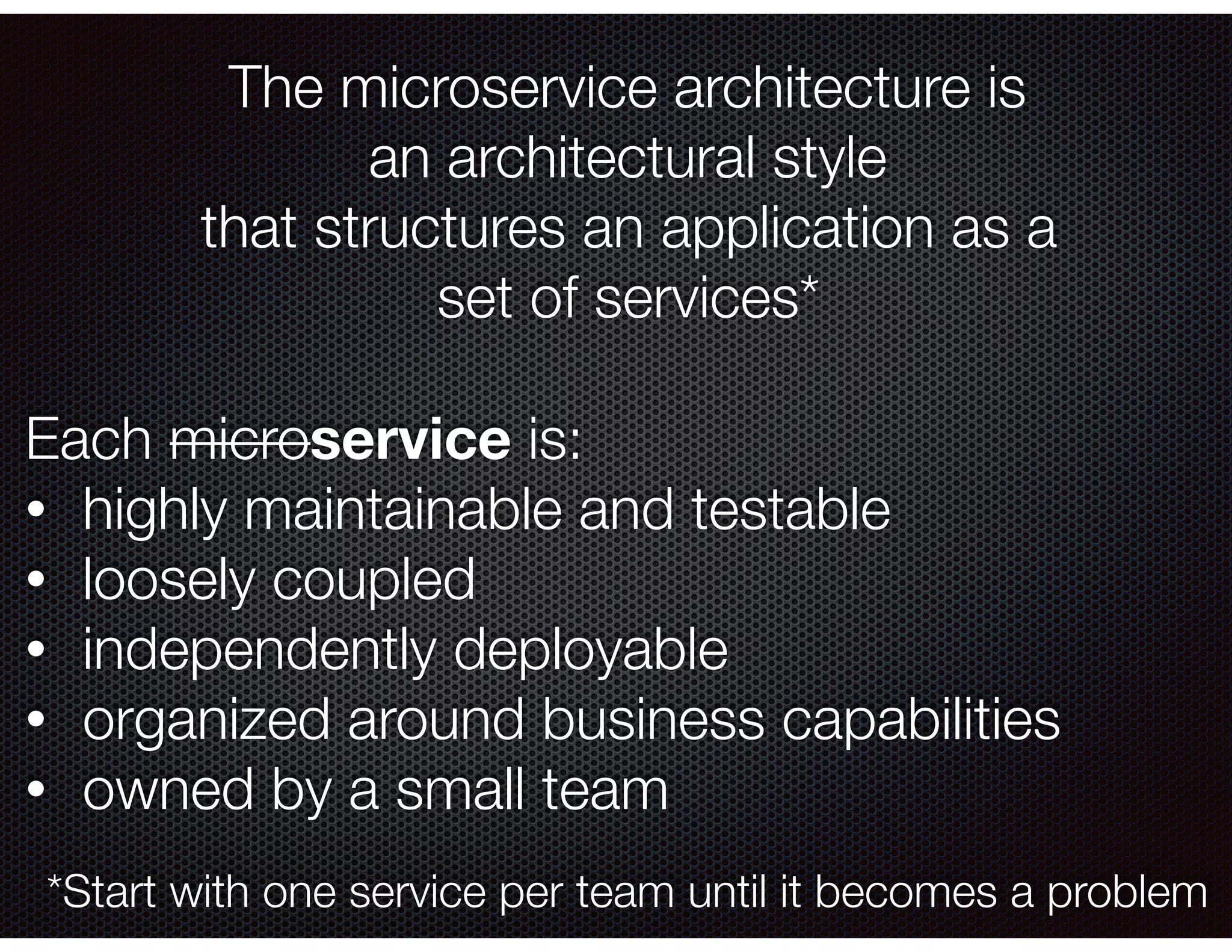 The microservice architecture is an architectural style that structures an application as a set of services* Each microservice is: • highly maintainable and testable • loosely coupled • independently deployable • organized around business capabilities • owned by a small team *Start with one service per team until it becomes a problem 