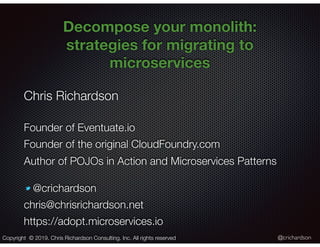 @crichardson
Decompose your monolith:
strategies for migrating to
microservices
Chris Richardson
Founder of Eventuate.io
Founder of the original CloudFoundry.com
Author of POJOs in Action and Microservices Patterns
@crichardson
chris@chrisrichardson.net
https://adopt.microservices.io
Copyright © 2019. Chris Richardson Consulting, Inc. All rights reserved
 