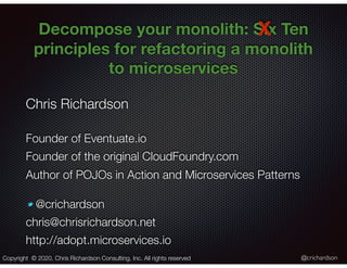 @crichardson
Decompose your monolith: Six Ten
principles for refactoring a monolith
to microservices
Chris Richardson
Founder of Eventuate.io
Founder of the original CloudFoundry.com
Author of POJOs in Action and Microservices Patterns
@crichardson
chris@chrisrichardson.net
http://adopt.microservices.io
Copyright © 2020. Chris Richardson Consulting, Inc. All rights reserved
X
 