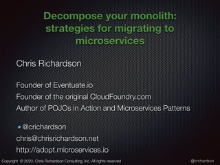 @crichardson
Decompose your monolith:
strategies for migrating to
microservices
Chris Richardson
Founder of Eventuate.io
Founder of the original CloudFoundry.com
Author of POJOs in Action and Microservices Patterns
@crichardson
chris@chrisrichardson.net
http://adopt.microservices.io
Copyright © 2020. Chris Richardson Consulting, Inc. All rights reserved
 