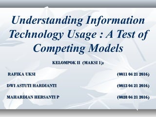 Understanding Information
Technology Usage : A Test of
Competing Models
KELOMPOK II (MAKSI 1):KELOMPOK II (MAKSI 1):
  RAFIKA UKSIRAFIKA UKSI (0011 04 21 2016)(0011 04 21 2016)
DWI ASTUTI HARDIANTIDWI ASTUTI HARDIANTI (0013 04 21 2016)(0013 04 21 2016)
MAHARDIAN HERSANTI PMAHARDIAN HERSANTI P (0028 04 21 2016)(0028 04 21 2016)
 