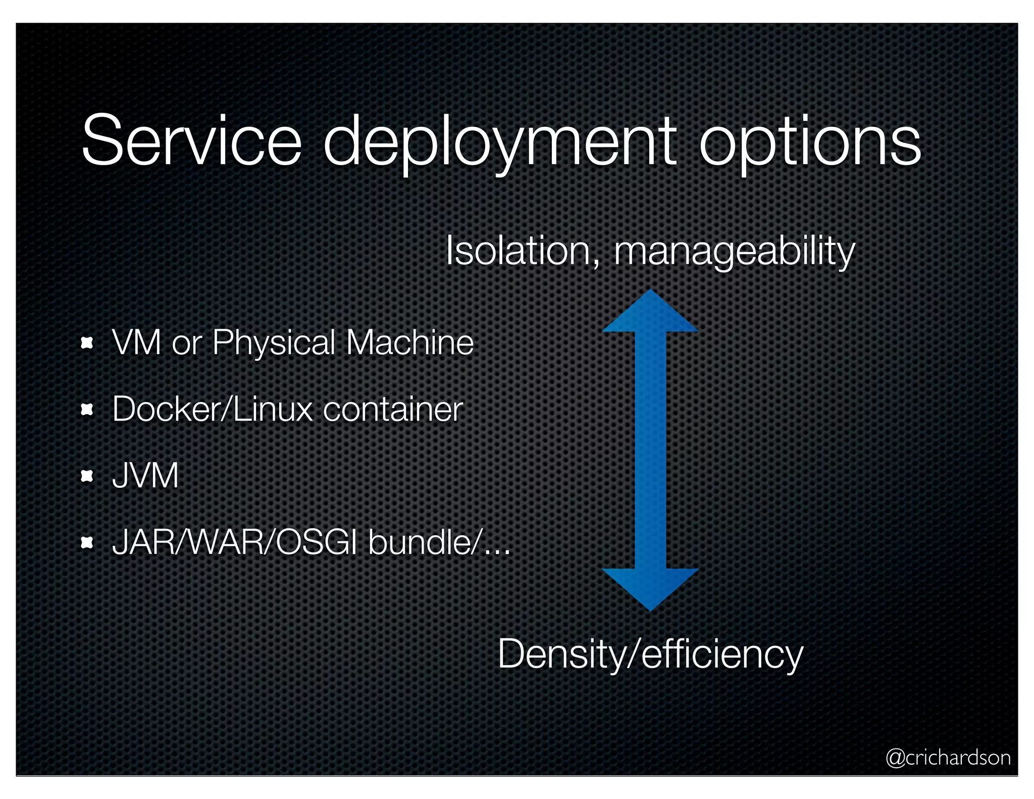@crichardson Service deployment options VM or Physical Machine Docker/Linux container JVM JAR/WAR/OSGI bundle/... Isolation, manageability Density/efﬁciency 