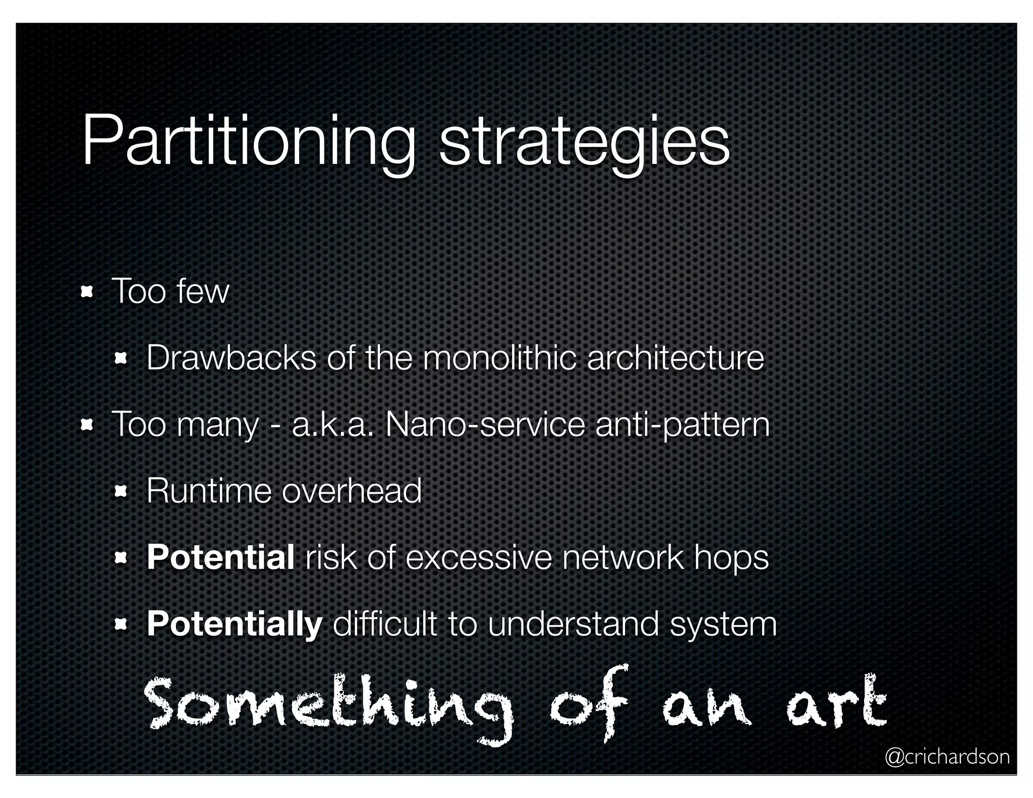 @crichardson Partitioning strategies Too few Drawbacks of the monolithic architecture Too many - a.k.a. Nano-service anti-pattern Runtime overhead Potential risk of excessive network hops Potentially difﬁcult to understand system Something of an art 