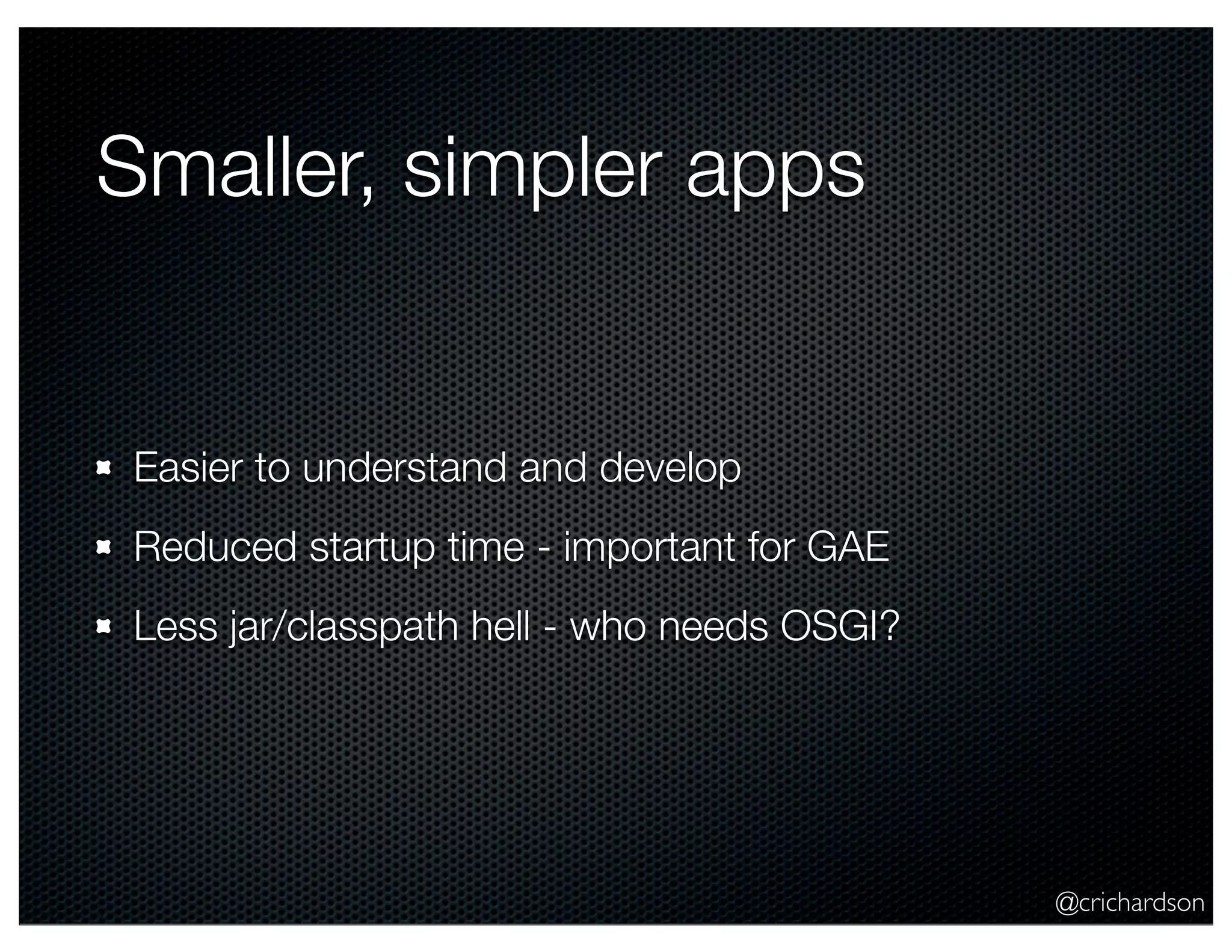 @crichardson Smaller, simpler apps Easier to understand and develop Reduced startup time - important for GAE Less jar/classpath hell - who needs OSGI? 