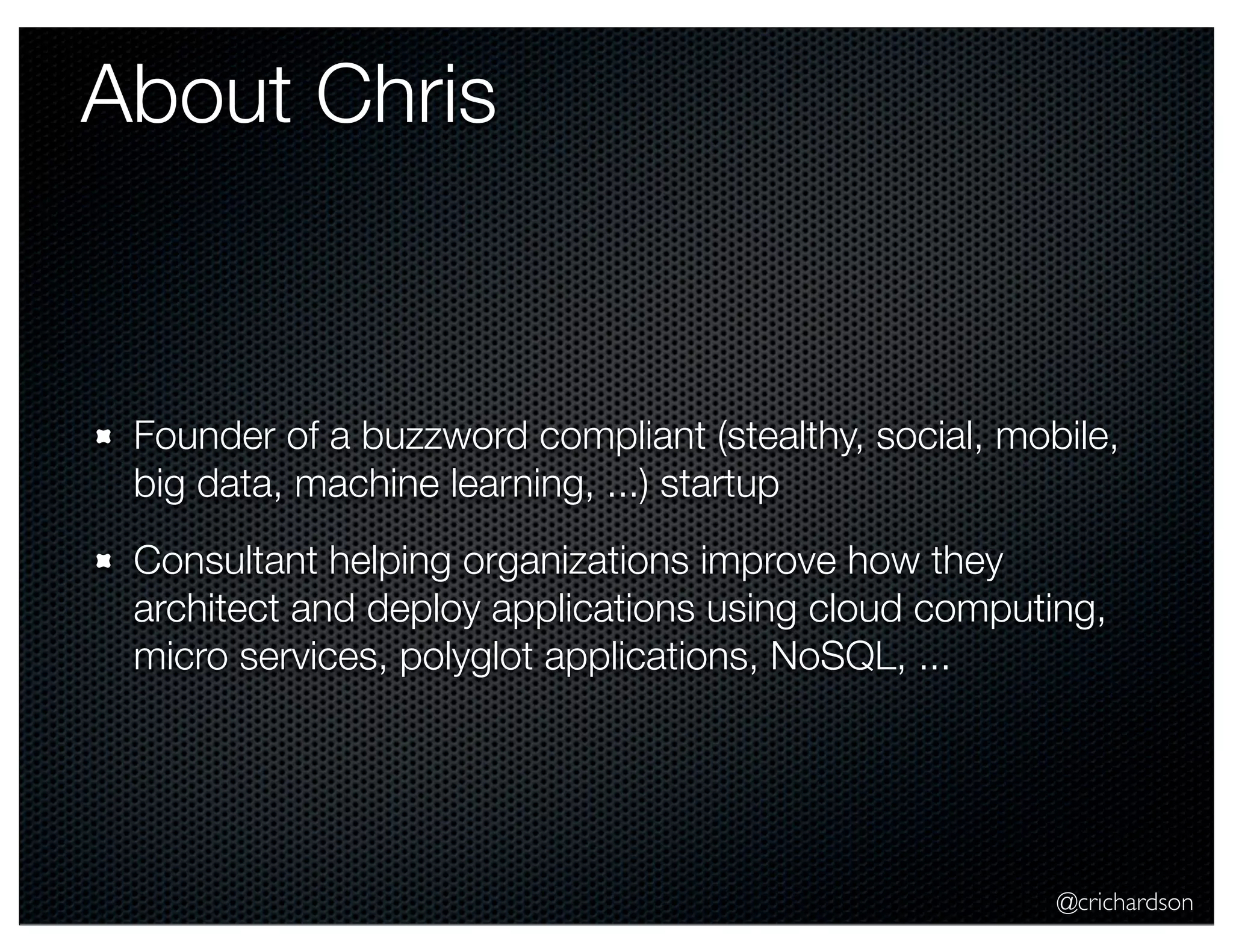 @crichardson About Chris Founder of a buzzword compliant (stealthy, social, mobile, big data, machine learning, ...) startup Consultant helping organizations improve how they architect and deploy applications using cloud computing, micro services, polyglot applications, NoSQL, ... 