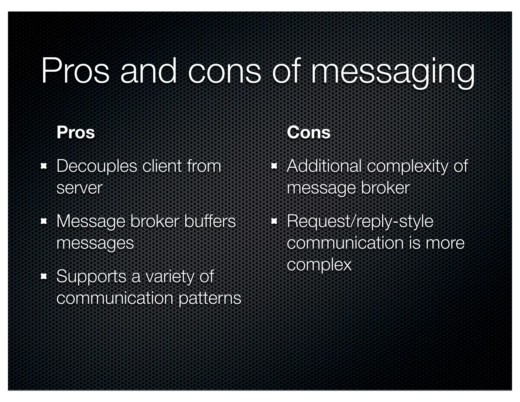 Pros and cons of messaging Pros Decouples client from server Message broker buffers messages Supports a variety of communication patterns Cons Additional complexity of message broker Request/reply-style communication is more complex 