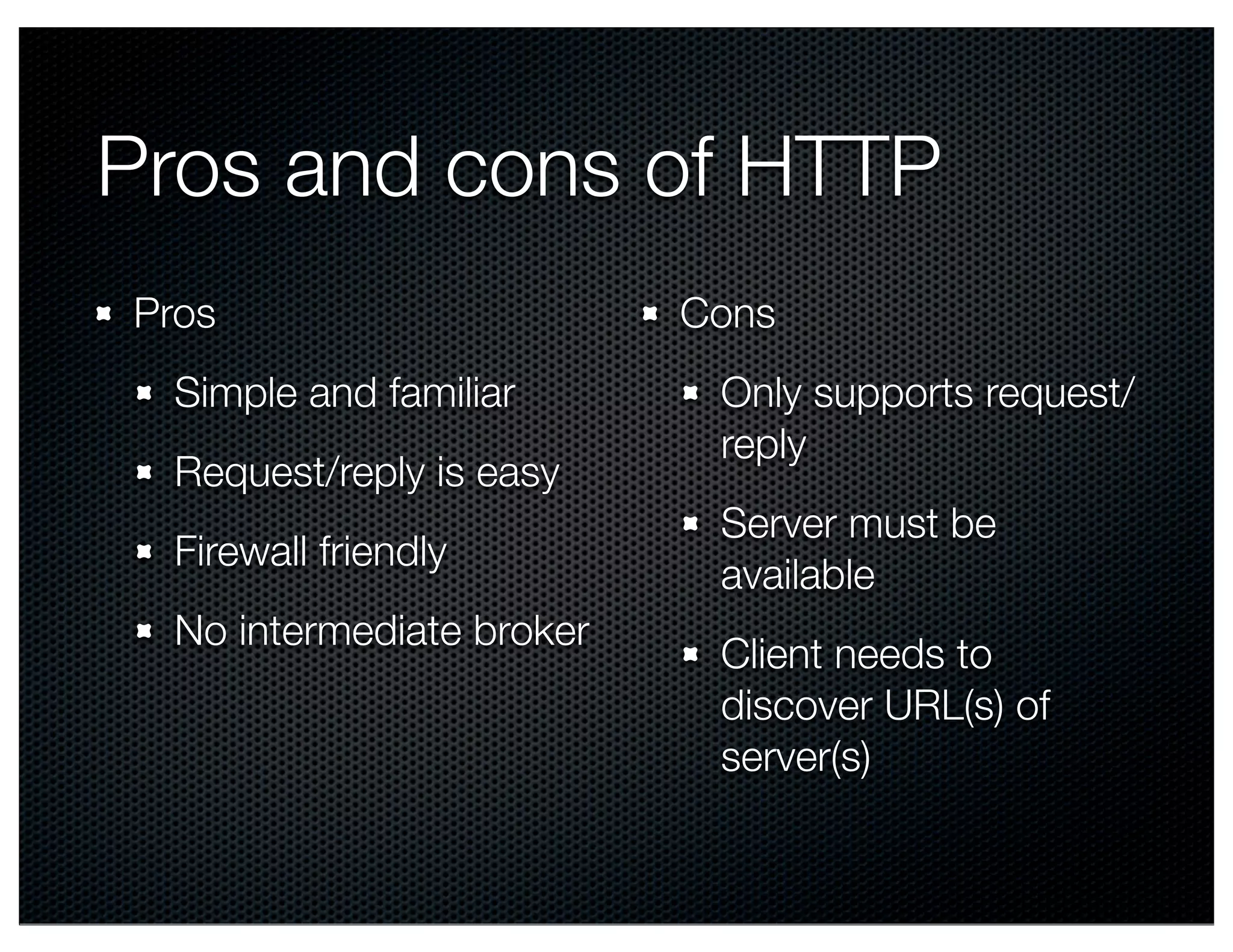 Pros and cons of HTTP Pros Simple and familiar Request/reply is easy Firewall friendly No intermediate broker Cons Only supports request/ reply Server must be available Client needs to discover URL(s) of server(s) 