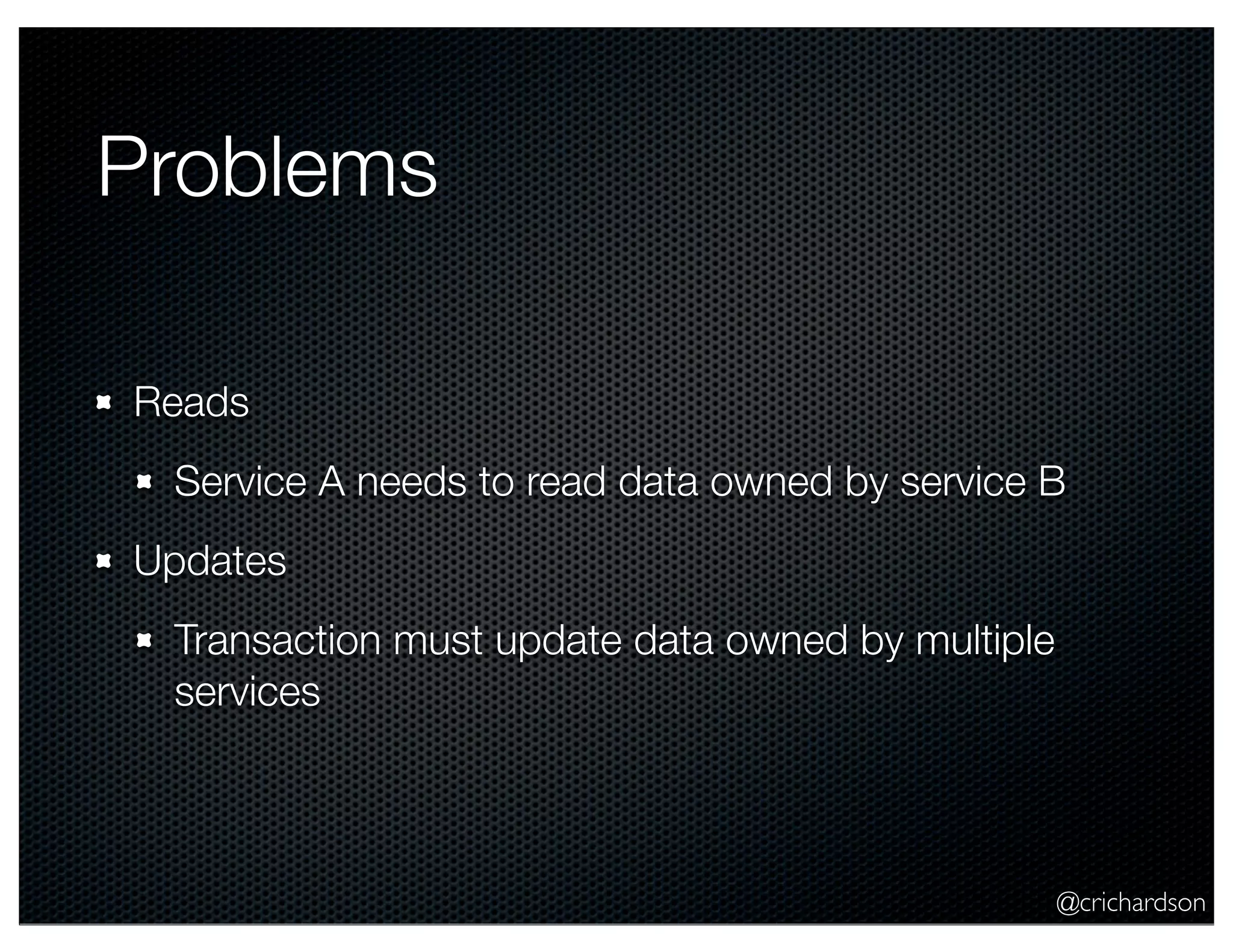 @crichardson Problems Reads Service A needs to read data owned by service B Updates Transaction must update data owned by multiple services 