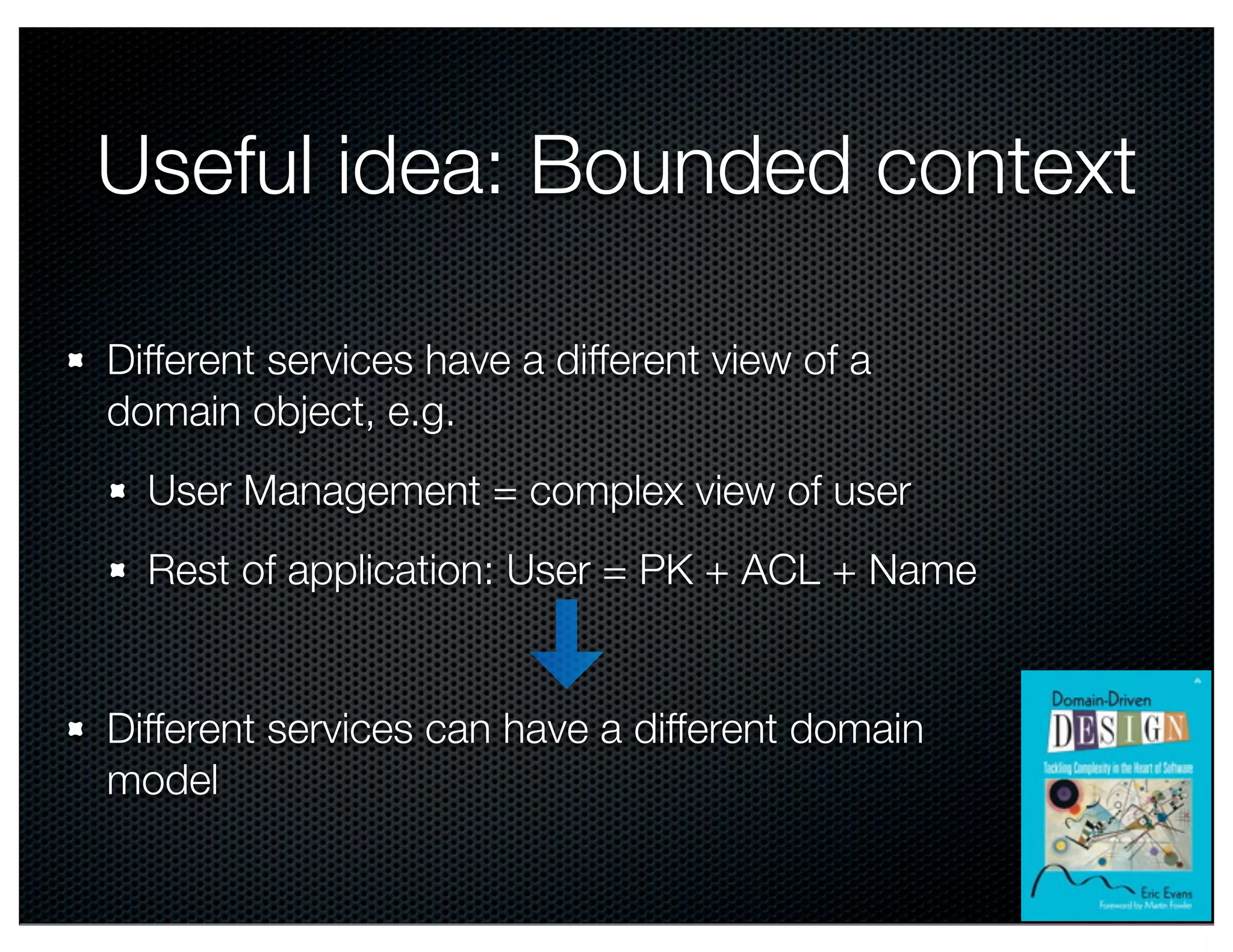 @crichardson Useful idea: Bounded context Different services have a different view of a domain object, e.g. User Management = complex view of user Rest of application: User = PK + ACL + Name Different services can have a different domain model 