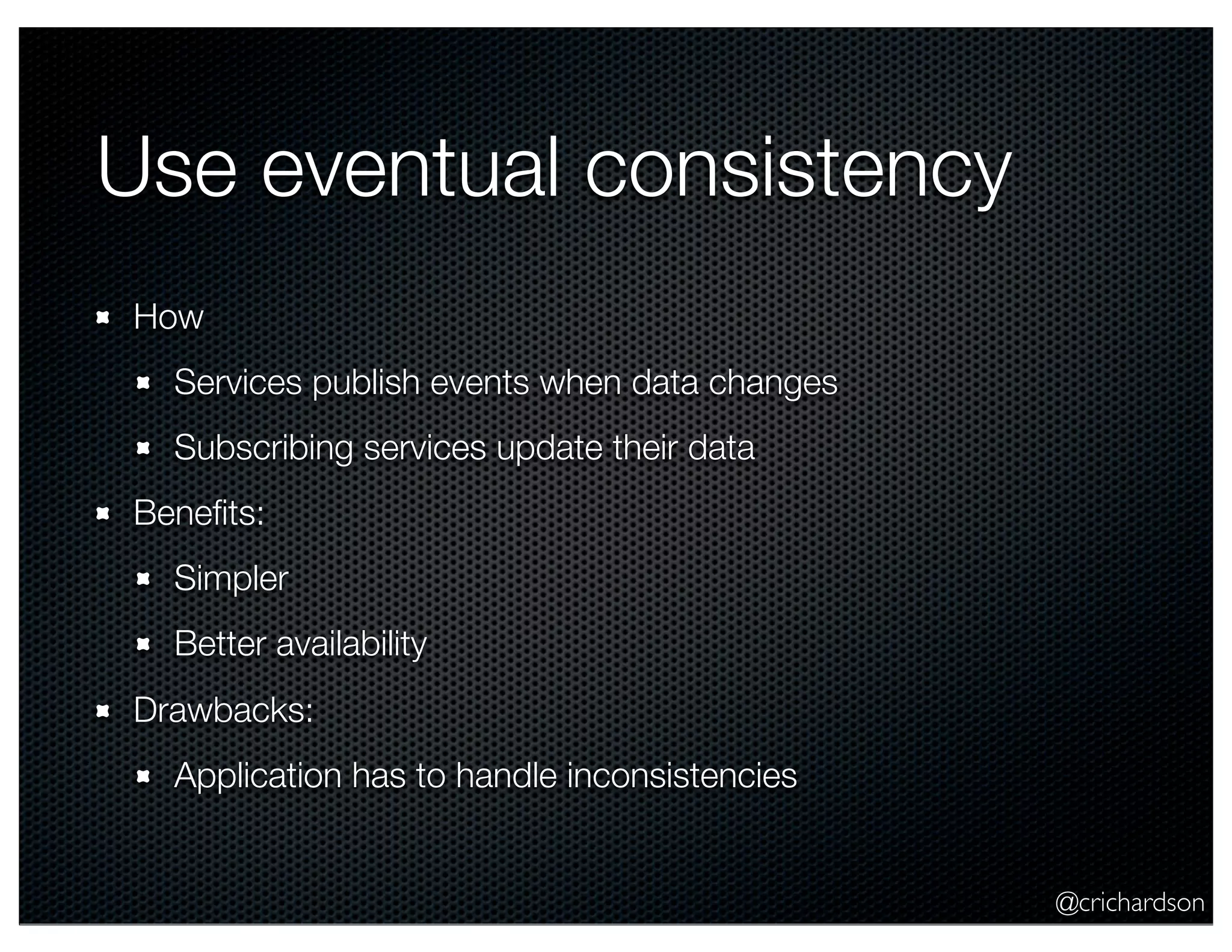 @crichardson Use eventual consistency How Services publish events when data changes Subscribing services update their data Beneﬁts: Simpler Better availability Drawbacks: Application has to handle inconsistencies 