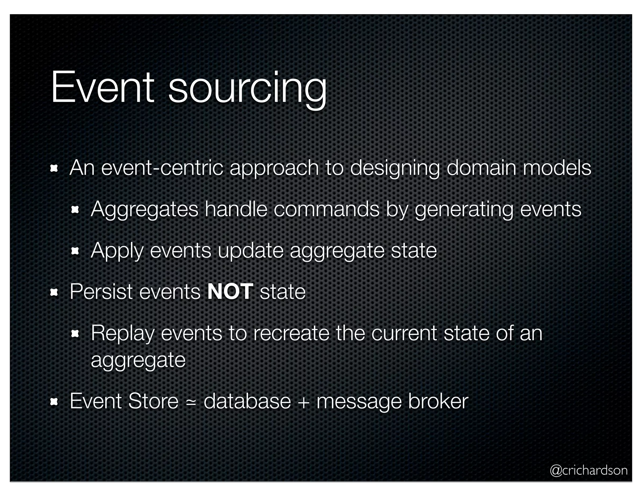 @crichardson Event sourcing An event-centric approach to designing domain models Aggregates handle commands by generating events Apply events update aggregate state Persist events NOT state Replay events to recreate the current state of an aggregate Event Store ≃ database + message broker 