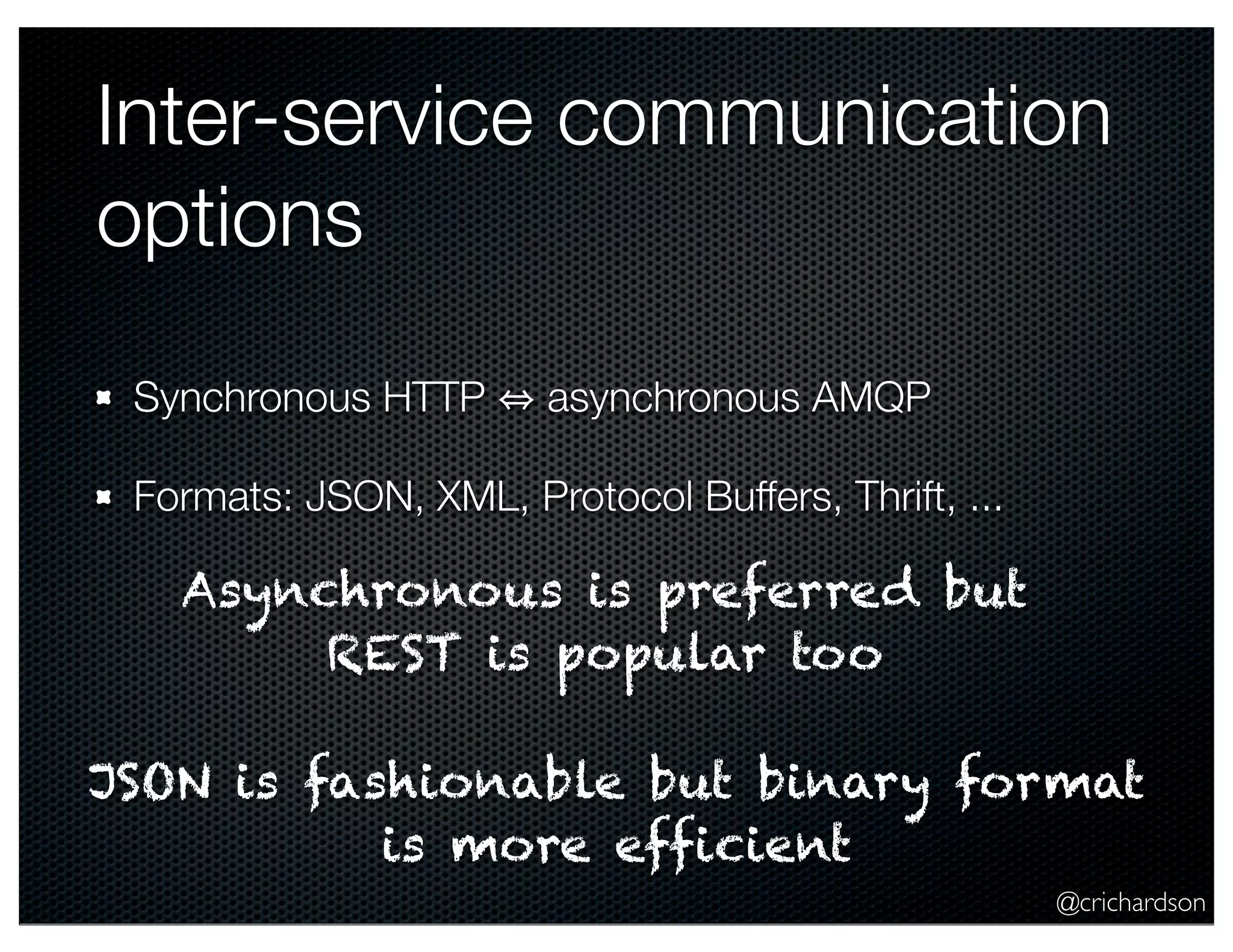 Inter-service communication
options
Synchronous HTTP

asynchronous AMQP

Formats: JSON, XML, Protocol Buffers, Thrift, ...

Asynchronous is preferred but
REST is popular too
JSON is fashionable but binary format
is more efficient
@crichardson

 