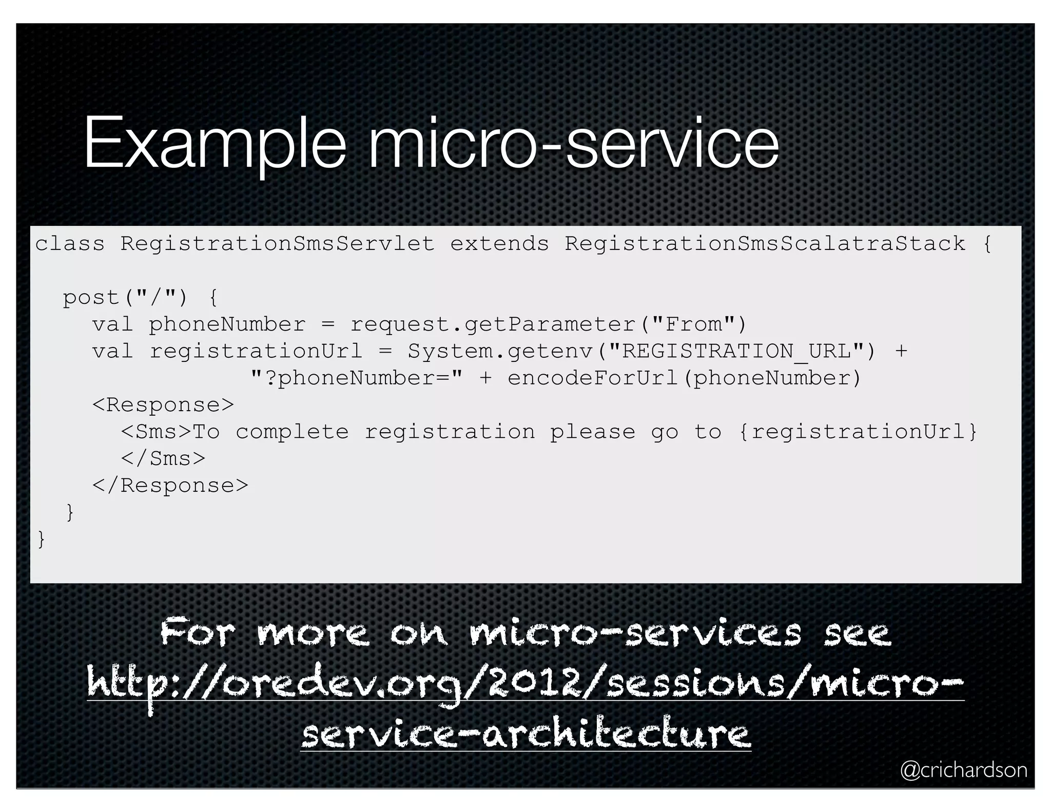 Example micro-service
class RegistrationSmsServlet extends RegistrationSmsScalatraStack {

}

post("/") {
val phoneNumber = request.getParameter("From")
val registrationUrl = System.getenv("REGISTRATION_URL") +
"?phoneNumber=" + encodeForUrl(phoneNumber)
<Response>
<Sms>To complete registration please go to {registrationUrl}
</Sms>
</Response>
}

For more on micro-services see
http:/
/oredev.org/2012/sessions/microservice-architecture

@crichardson

 