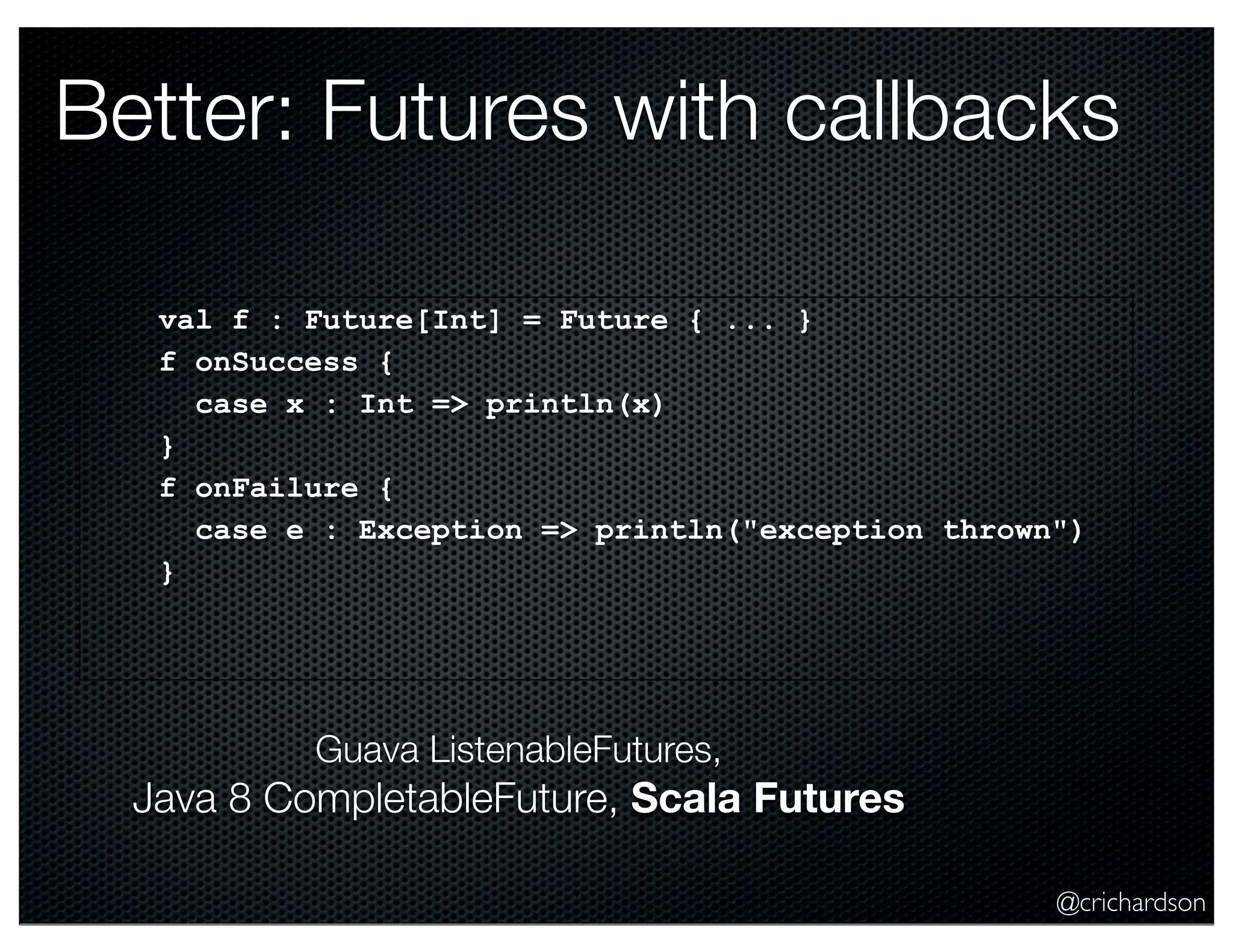 Better: Futures with callbacks
val f : Future[Int] = Future { ... }
f onSuccess {
case x : Int => println(x)
}
f onFailure {
case e : Exception => println("exception thrown")
}

Guava ListenableFutures,

Java 8 CompletableFuture, Scala Futures
@crichardson

 