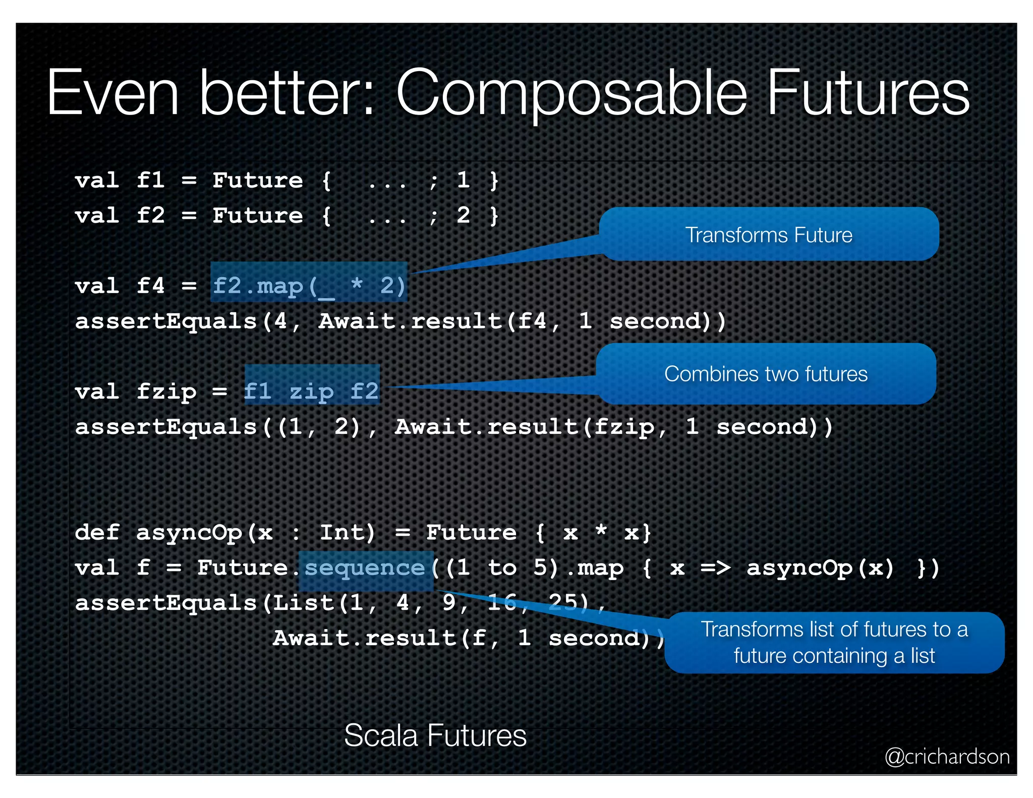 Even better: Composable Futures
val f1 = Future {
val f2 = Future {

... ; 1 }
... ; 2 }

Transforms Future

val f4 = f2.map(_ * 2)
assertEquals(4, Await.result(f4, 1 second))
Combines two futures

val fzip = f1 zip f2
assertEquals((1, 2), Await.result(fzip, 1 second))

def asyncOp(x : Int) = Future { x * x}
val f = Future.sequence((1 to 5).map { x => asyncOp(x) })
assertEquals(List(1, 4, 9, 16, 25),
Await.result(f, 1 second)) Transforms list of futures to a
future containing a list

Scala Futures

@crichardson

 