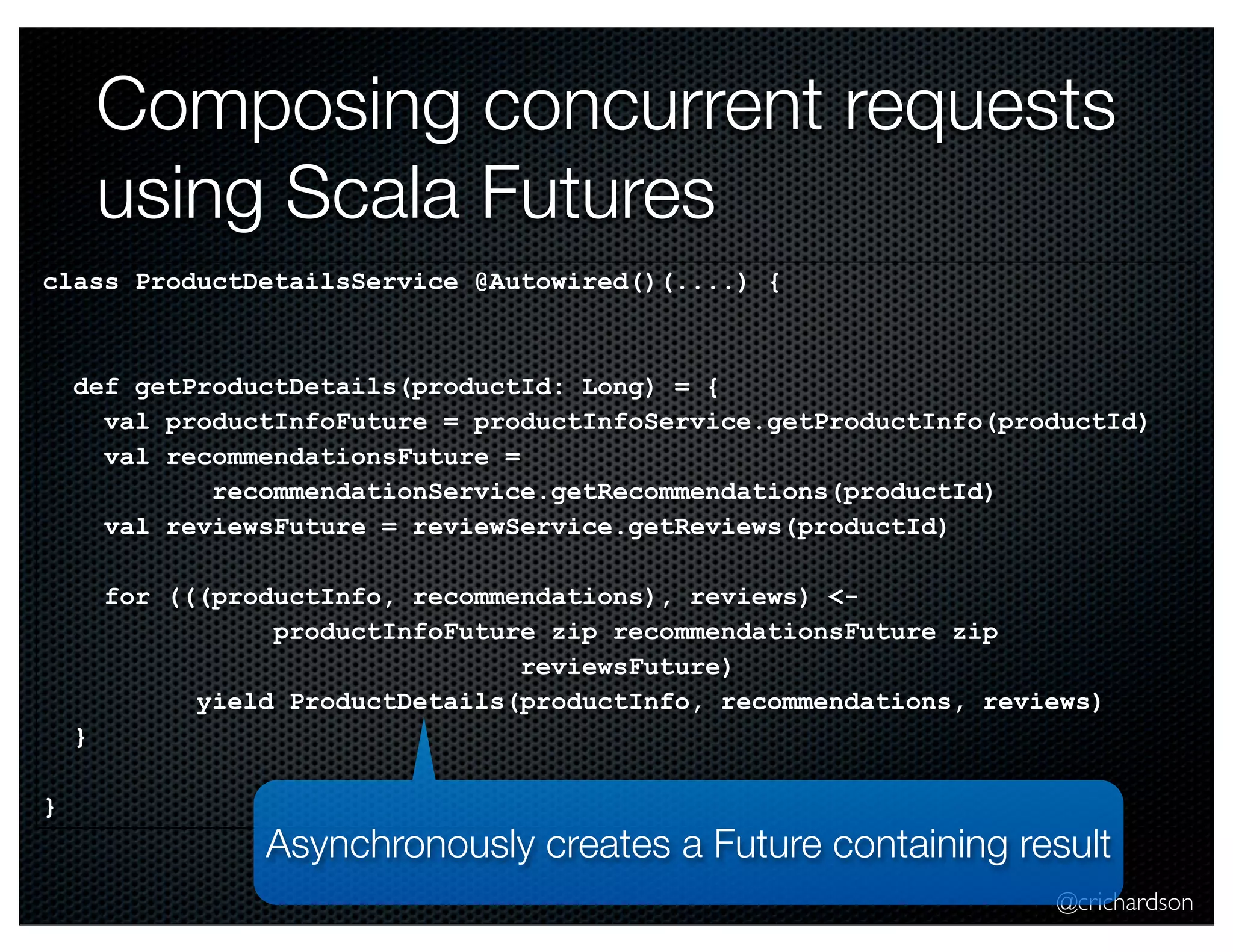 Composing concurrent requests
using Scala Futures
class ProductDetailsService @Autowired()(....) {

def getProductDetails(productId: Long) = {
val productInfoFuture = productInfoService.getProductInfo(productId)
val recommendationsFuture =
recommendationService.getRecommendations(productId)
val reviewsFuture = reviewService.getReviews(productId)
for (((productInfo, recommendations), reviews) <productInfoFuture zip recommendationsFuture zip
reviewsFuture)
yield ProductDetails(productInfo, recommendations, reviews)
}
}

Asynchronously creates a Future containing result
@crichardson

 