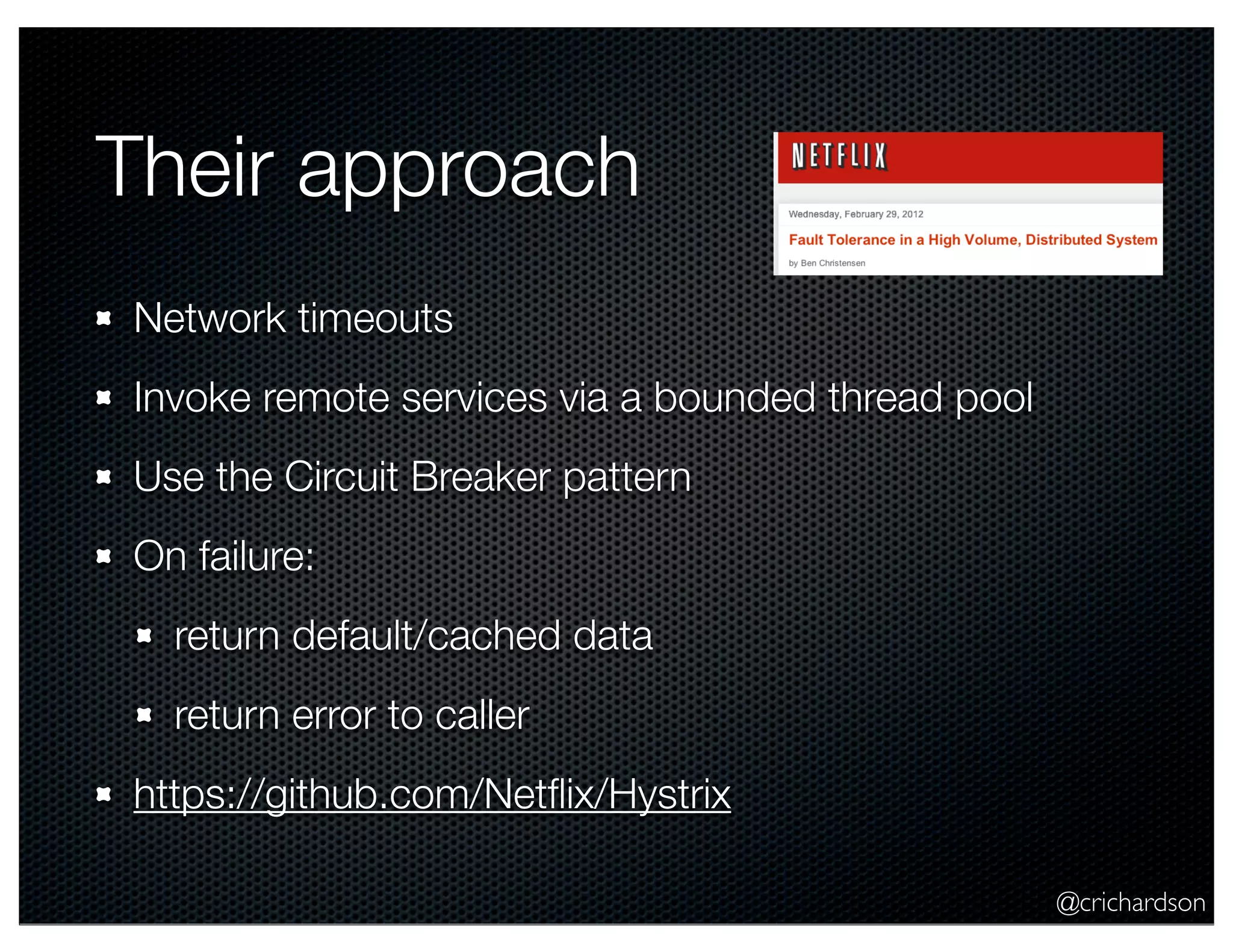 Their approach
Network timeouts
Invoke remote services via a bounded thread pool
Use the Circuit Breaker pattern
On failure:
return default/cached data
return error to caller
https://github.com/Netﬂix/Hystrix
@crichardson

 