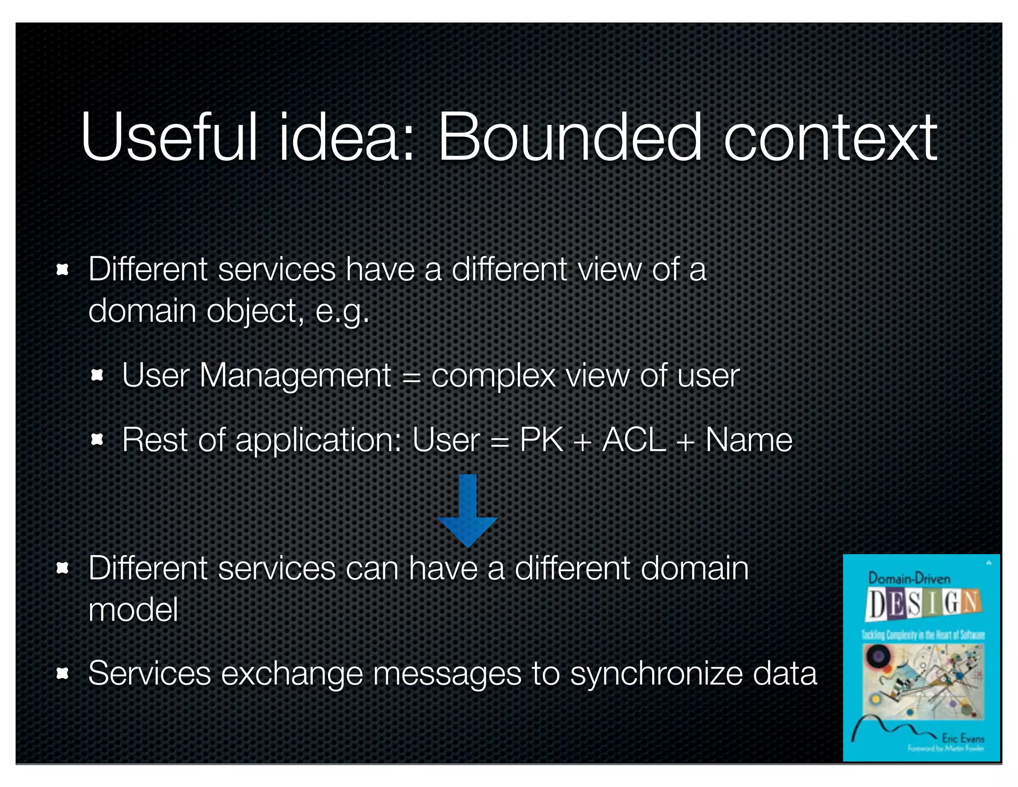 Useful idea: Bounded context
Different services have a different view of a
domain object, e.g.
User Management = complex view of user
Rest of application: User = PK + ACL + Name

Different services can have a different domain
model
Services exchange messages to synchronize data
@crichardson

 