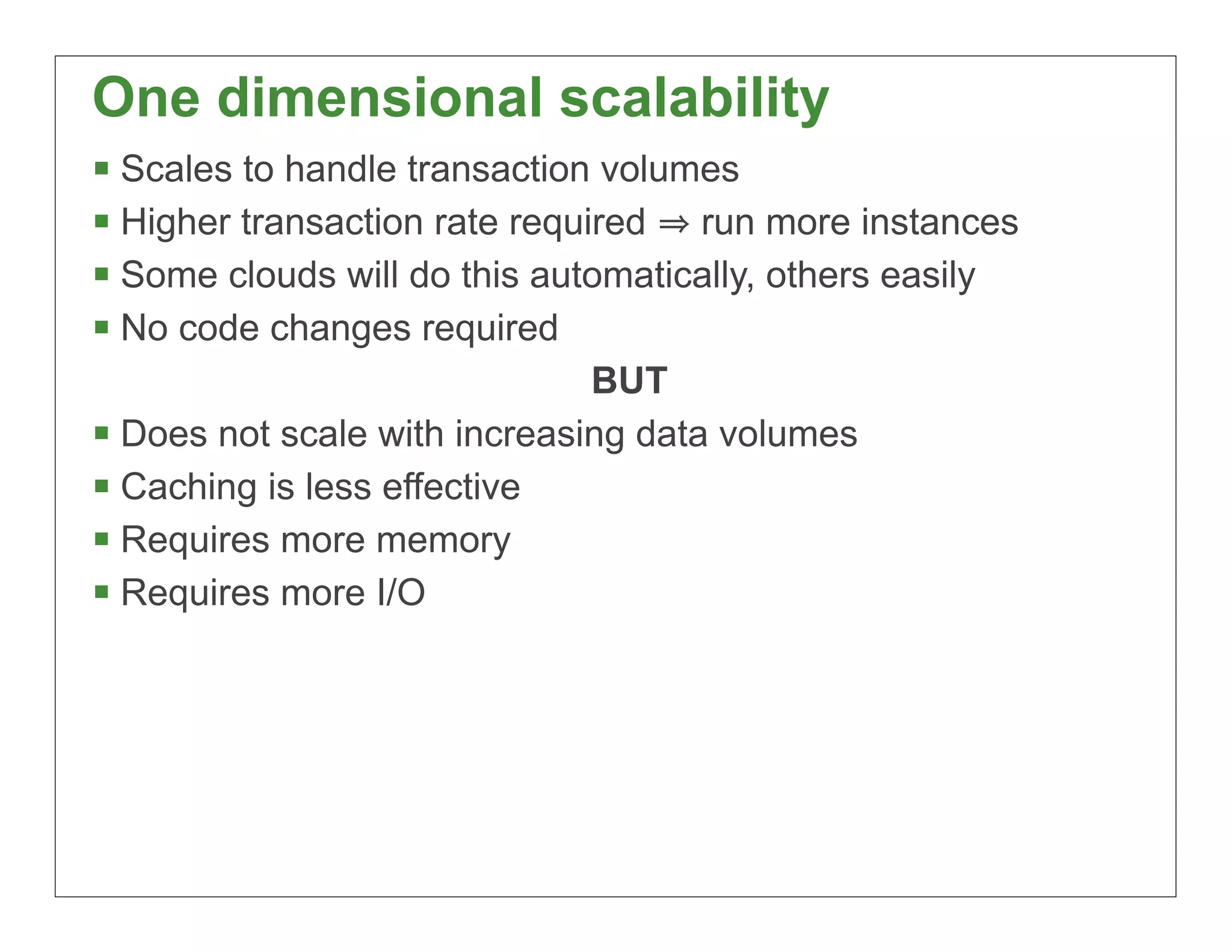 One dimensional scalability
§ Scales to handle transaction volumes
§ Higher transaction rate required run more instances
§ Some clouds will do this automatically, others easily
§ No code changes required
                               BUT
§ Does not scale with increasing data volumes
§ Caching is less effective
§ Requires more memory
§ Requires more I/O




                                                           14
 
