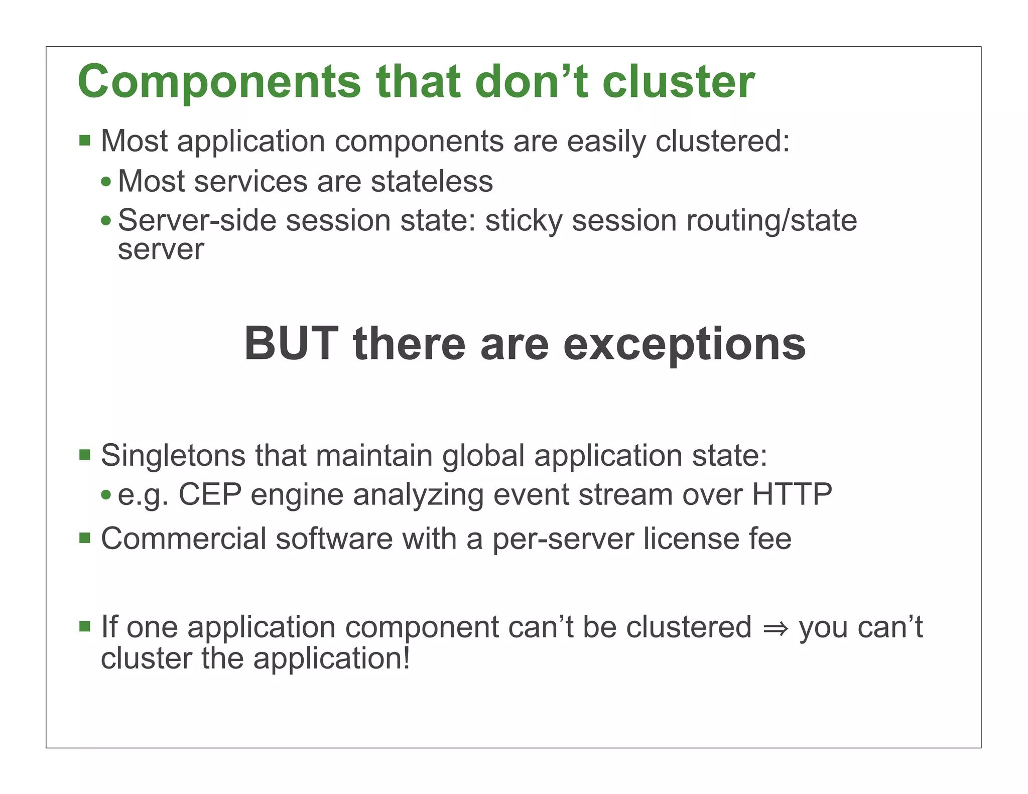 Components that don’t cluster
§ Most application components are easily clustered:
   • Most services are stateless
   • Server-side session state: sticky session routing/state
   server


            BUT there are exceptions

§ Singletons that maintain global application state:
   • e.g. CEP engine analyzing event stream over HTTP
§ Commercial software with a per-server license fee

§ If one application component can’t be clustered     you can’t
 cluster the application!

                                                                   15
 