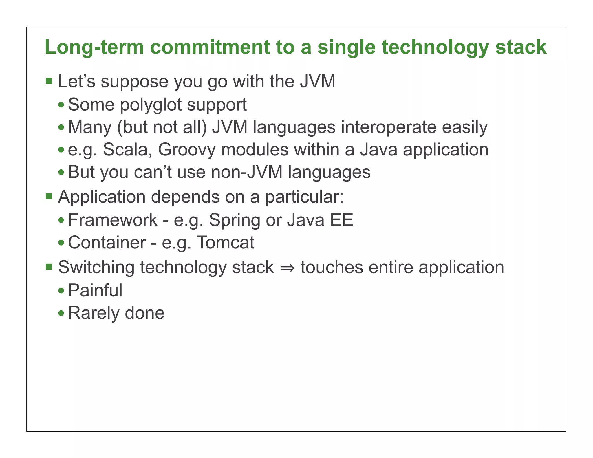 Long-term commitment to a single technology stack
§ Let’s suppose you go with the JVM
   • Some polyglot support
   • Many (but not all) JVM languages interoperate easily
   • e.g. Scala, Groovy modules within a Java application
   • But you can’t use non-JVM languages
§ Application depends on a particular:
   • Framework - e.g. Spring or Java EE
   • Container - e.g. Tomcat
§ Switching technology stack touches entire application
   • Painful
   • Rarely done




                                                            19
 