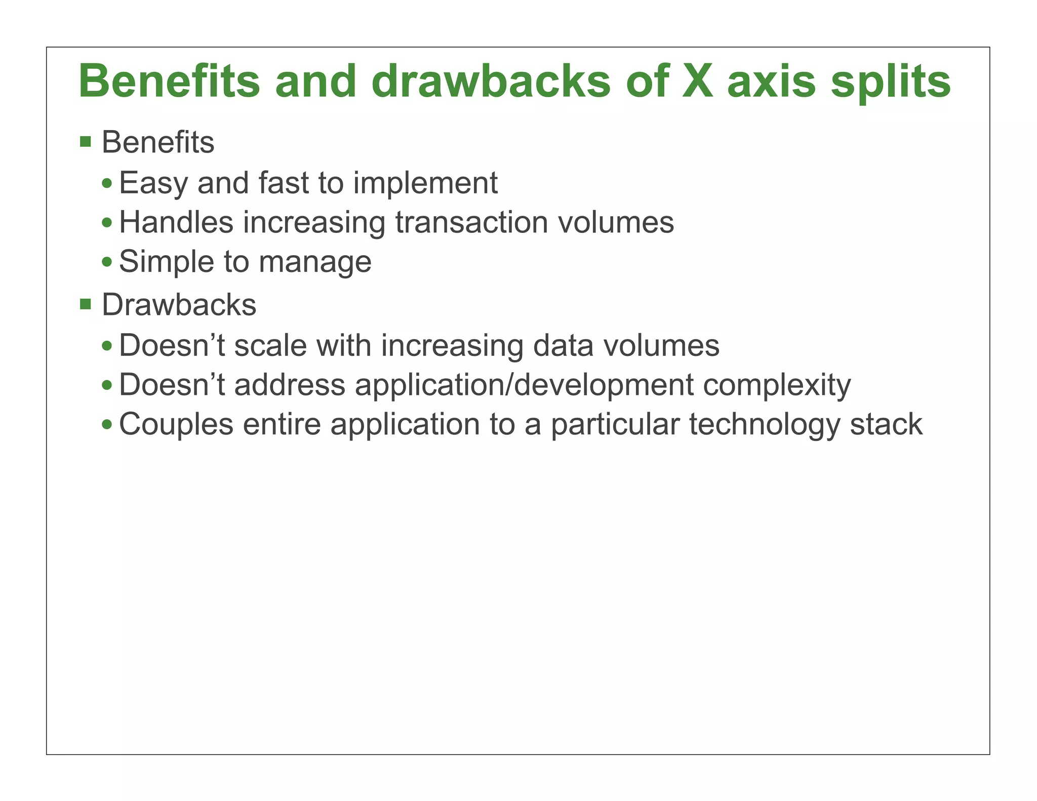 Benefits and drawbacks of X axis splits
§ Benefits
   • Easy and fast to implement
   • Handles increasing transaction volumes
   • Simple to manage
§ Drawbacks
   • Doesn’t scale with increasing data volumes
   • Doesn’t address application/development complexity
   • Couples entire application to a particular technology stack




                                                                   24
 