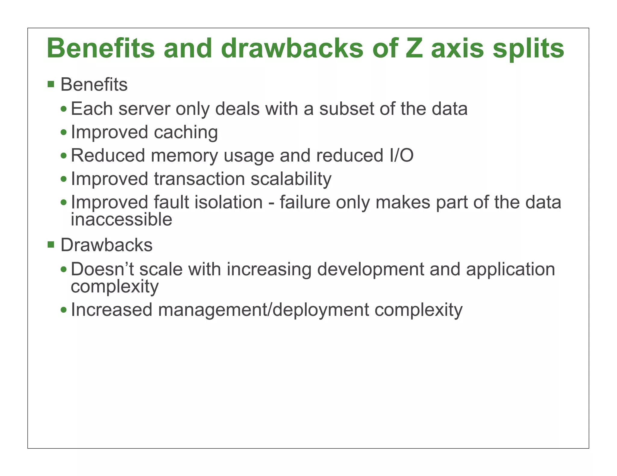 Benefits and drawbacks of Z axis splits
§ Benefits
   • Each server only deals with a subset of the data
   • Improved caching
   • Reduced memory usage and reduced I/O
   • Improved transaction scalability
   • Improved fault isolation - failure only makes part of the data
     inaccessible
§ Drawbacks
   • Doesn’t scale with increasing development and application
     complexity
   • Increased management/deployment complexity




                                                                      28
 