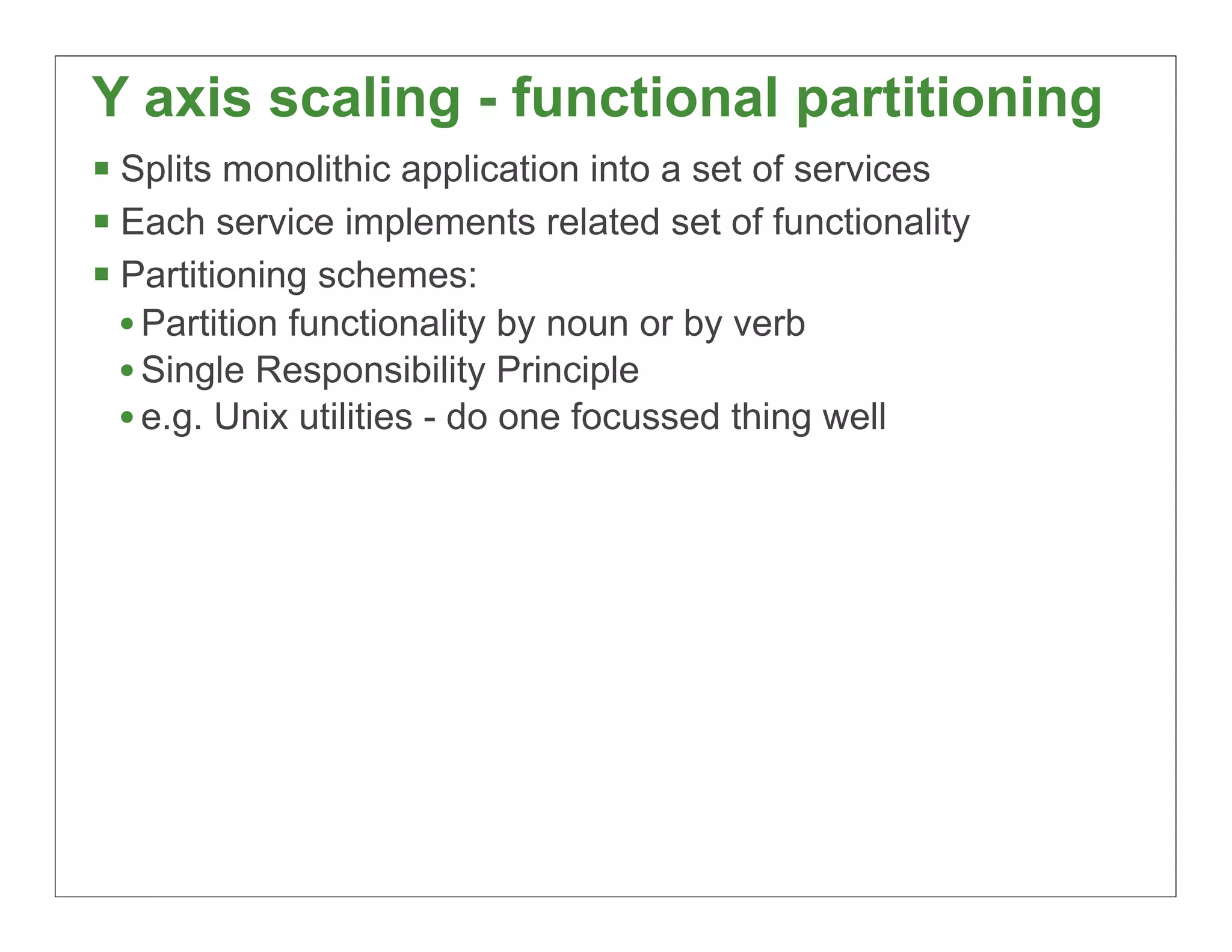 Y axis scaling - functional partitioning
§ Splits monolithic application into a set of services
§ Each service implements related set of functionality
§ Partitioning schemes:
   • Partition functionality by noun or by verb
   • Single Responsibility Principle
   • e.g. Unix utilities - do one focussed thing well




                                                          29
 