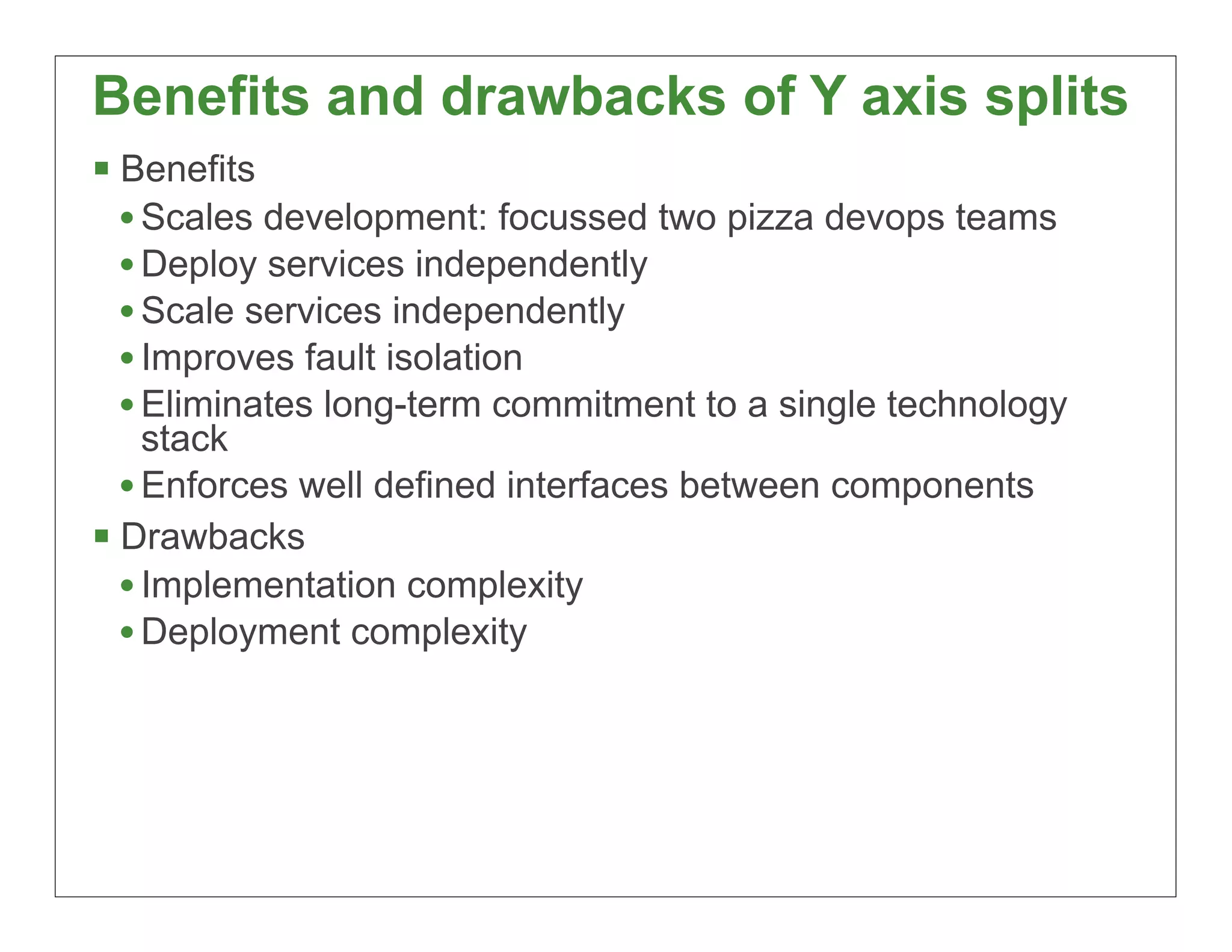 Benefits and drawbacks of Y axis splits
§ Benefits
   • Scales development: focussed two pizza devops teams
   • Deploy services independently
   • Scale services independently
   • Improves fault isolation
   • Eliminates long-term commitment to a single technology
     stack
   • Enforces well defined interfaces between components
§ Drawbacks
   • Implementation complexity
   • Deployment complexity




                                                              33
 