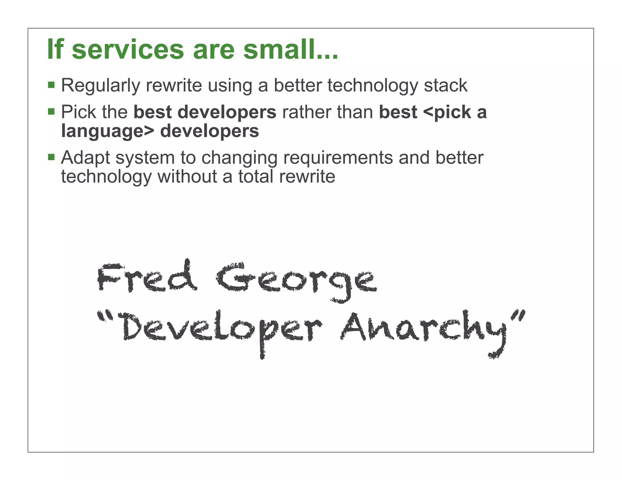 If services are small...
§ Regularly rewrite using a better technology stack
§ Pick the best developers rather than best <pick a
   language> developers
§ Adapt system to changing requirements and better
   technology without a total rewrite




     Fred George
     “Developer Anarchy”

                                                       35
 