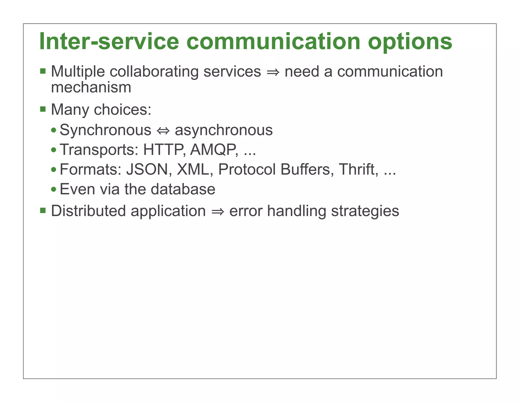Inter-service communication options
§ Multiple collaborating services   need a communication
   mechanism
§ Many choices:
   • Synchronous asynchronous
   • Transports: HTTP, AMQP, ...
   • Formats: JSON, XML, Protocol Buffers, Thrift, ...
   • Even via the database
§ Distributed application error handling strategies




                                                            38
 