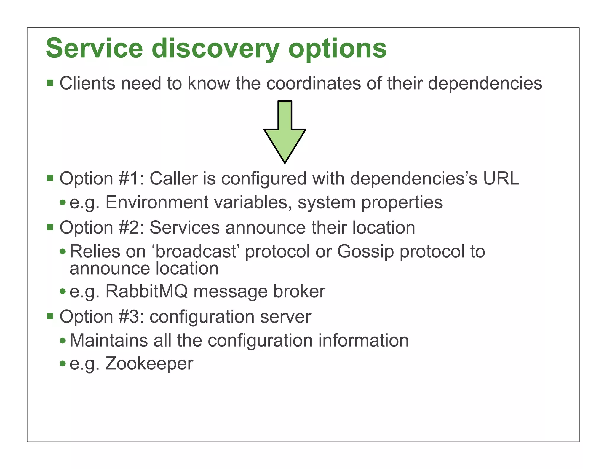 Service discovery options
§ Clients need to know the coordinates of their dependencies



§ Option #1: Caller is configured with dependencies’s URL
   • e.g. Environment variables, system properties
§ Option #2: Services announce their location
   • Relies on ‘broadcast’ protocol or Gossip protocol to
     announce location
   • e.g. RabbitMQ message broker
§ Option #3: configuration server
   • Maintains all the configuration information
   • e.g. Zookeeper


                                                                40
 