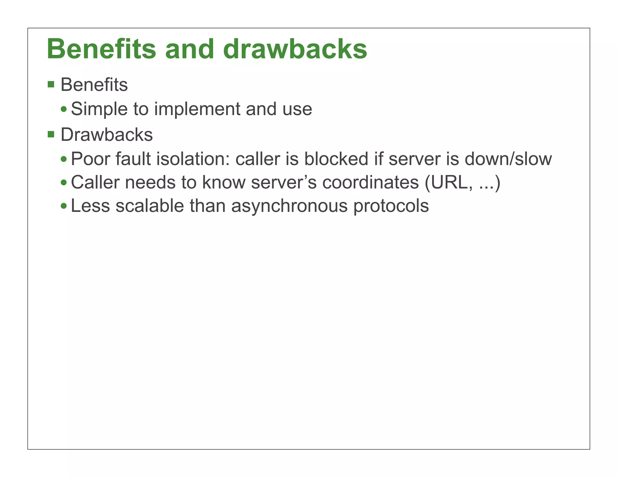 Benefits and drawbacks
§ Benefits
   • Simple to implement and use
§ Drawbacks
   • Poor fault isolation: caller is blocked if server is down/slow
   • Caller needs to know server’s coordinates (URL, ...)
   • Less scalable than asynchronous protocols




                                                                      41
 