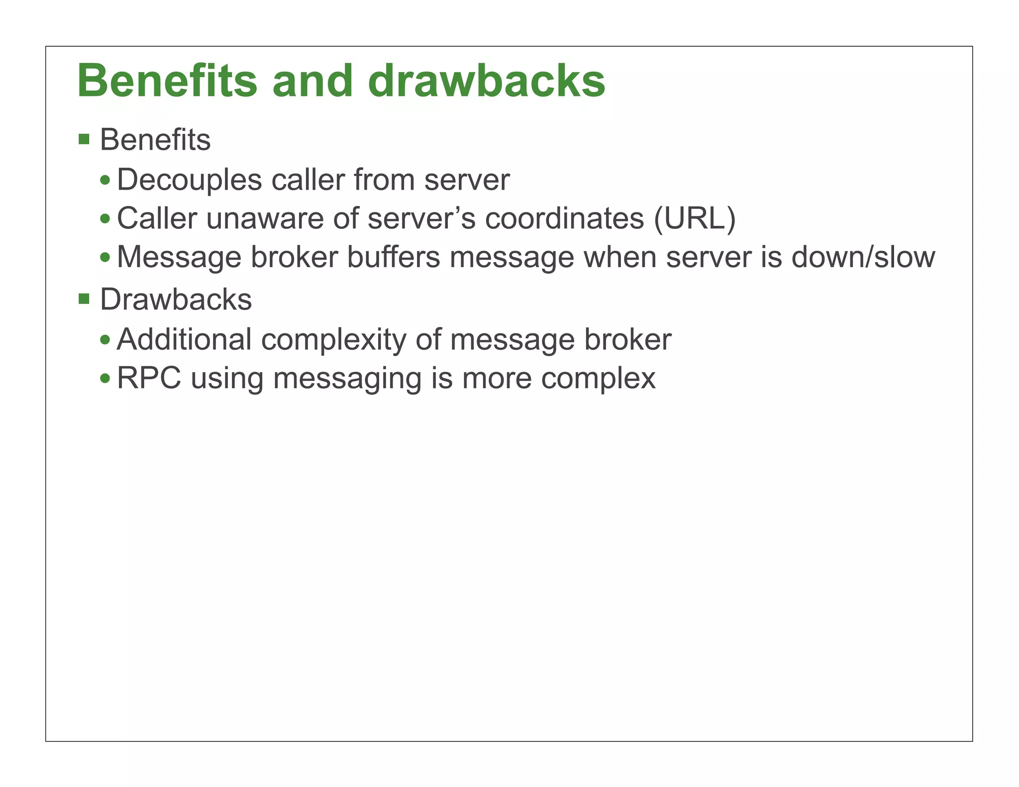 Benefits and drawbacks
§ Benefits
   • Decouples caller from server
   • Caller unaware of server’s coordinates (URL)
   • Message broker buffers message when server is down/slow
§ Drawbacks
   • Additional complexity of message broker
   • RPC using messaging is more complex




                                                           43
 