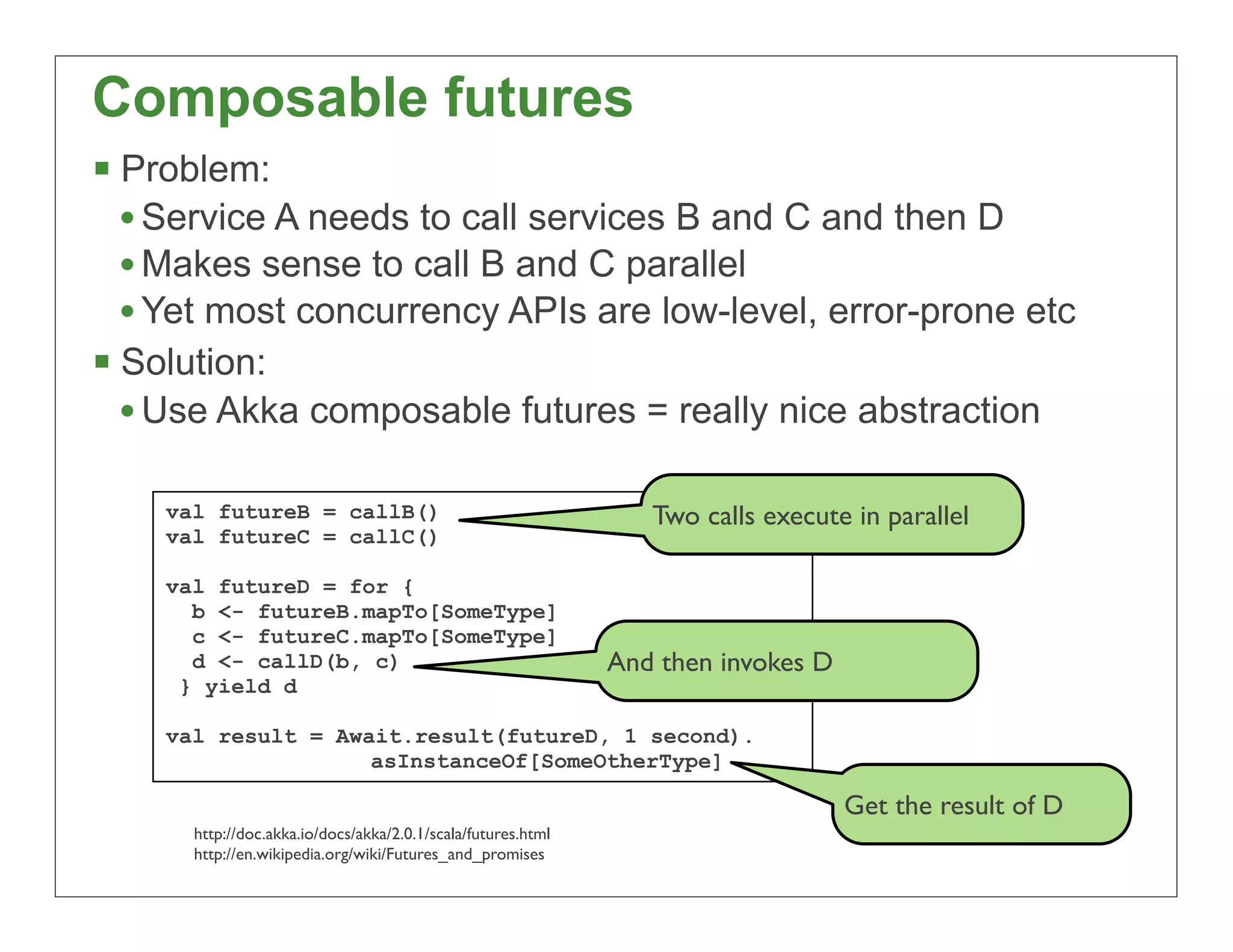 Composable futures
§ Problem:
   • Service A needs to call services B and C and then D
   • Makes sense to call B and C parallel
   • Yet most concurrency APIs are low-level, error-prone etc
§ Solution:
   • Use Akka composable futures = really nice abstraction

    val futureB = callB()                                        Two calls execute in parallel
    val futureC = callC()

    val futureD = for {
      b <- futureB.mapTo[SomeType]
      c <- futureC.mapTo[SomeType]
      d <- callD(b, c)                                        And then invokes D
     } yield d

    val result = Await.result(futureD, 1 second).
                    asInstanceOf[SomeOtherType]

                                                                                   Get the result of D
      http://doc.akka.io/docs/akka/2.0.1/scala/futures.html
      http://en.wikipedia.org/wiki/Futures_and_promises
                                                                                                         49
 
