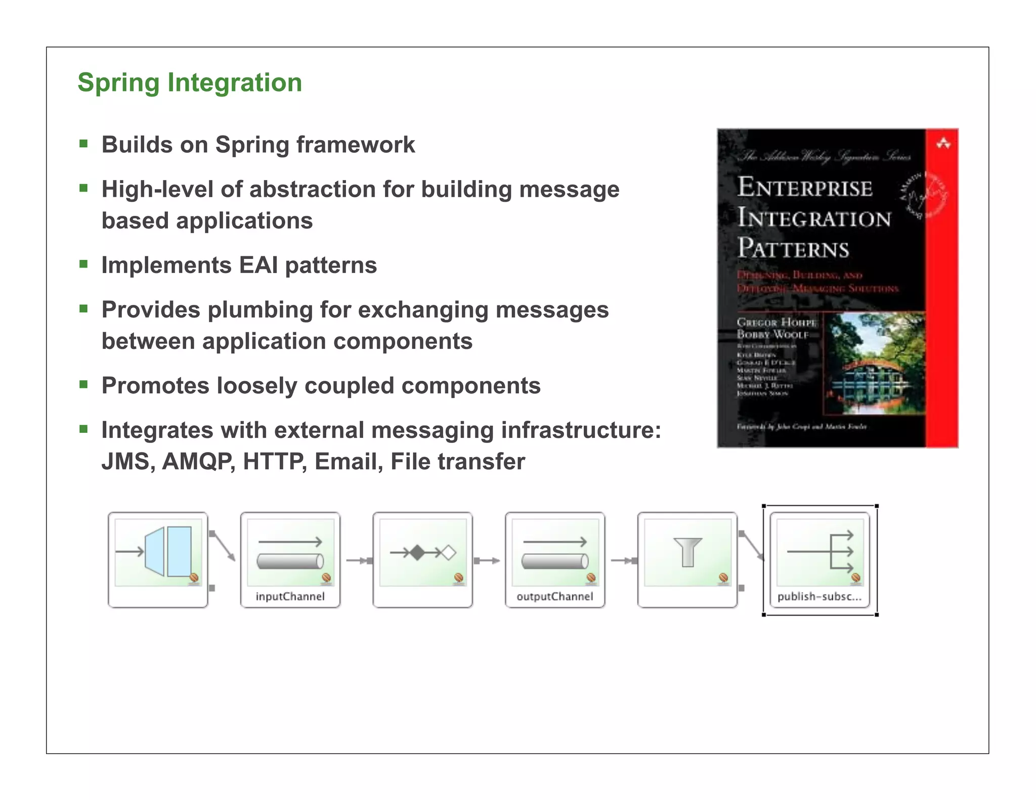 Spring Integration

§ Builds on Spring framework
§ High-level of abstraction for building message
  based applications
§ Implements EAI patterns
§ Provides plumbing for exchanging messages
  between application components
§ Promotes loosely coupled components
§ Integrates with external messaging infrastructure:
  JMS, AMQP, HTTP, Email, File transfer




                                                        50
 