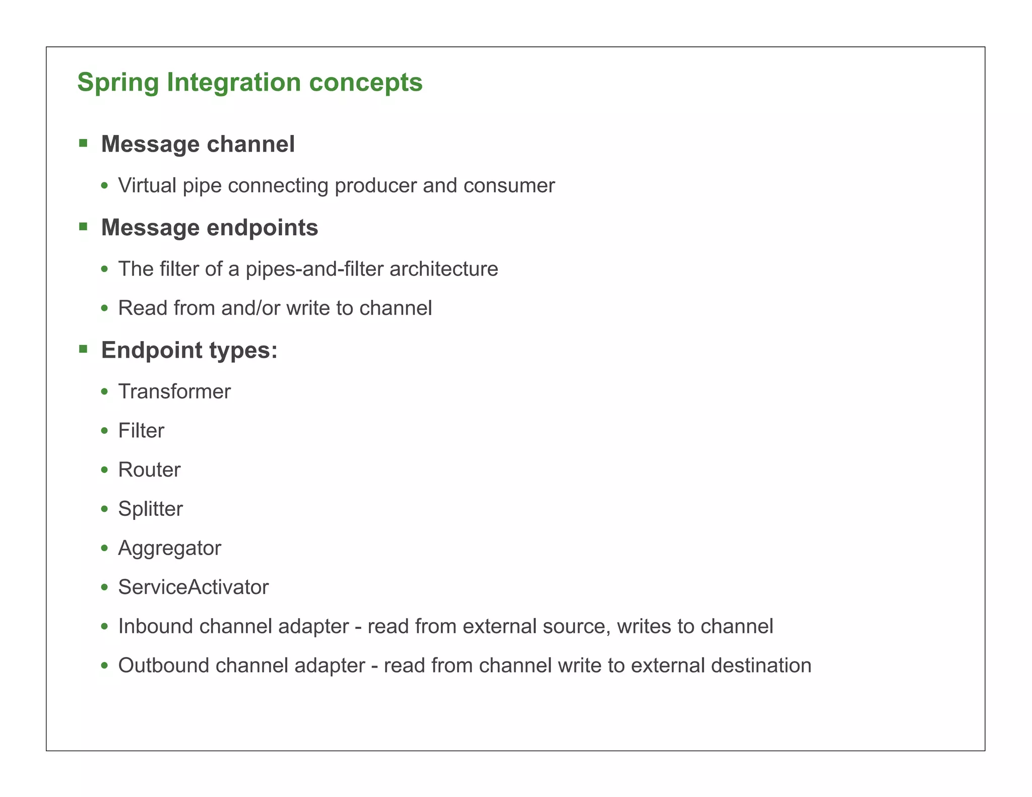 Spring Integration concepts

§ Message channel
  • Virtual pipe connecting producer and consumer
§ Message endpoints
  • The filter of a pipes-and-filter architecture
  • Read from and/or write to channel
§ Endpoint types:
  • Transformer
  • Filter
  • Router
  • Splitter
  • Aggregator
  • ServiceActivator
  • Inbound channel adapter - read from external source, writes to channel
  • Outbound channel adapter - read from channel write to external destination

                                                                                 51
 