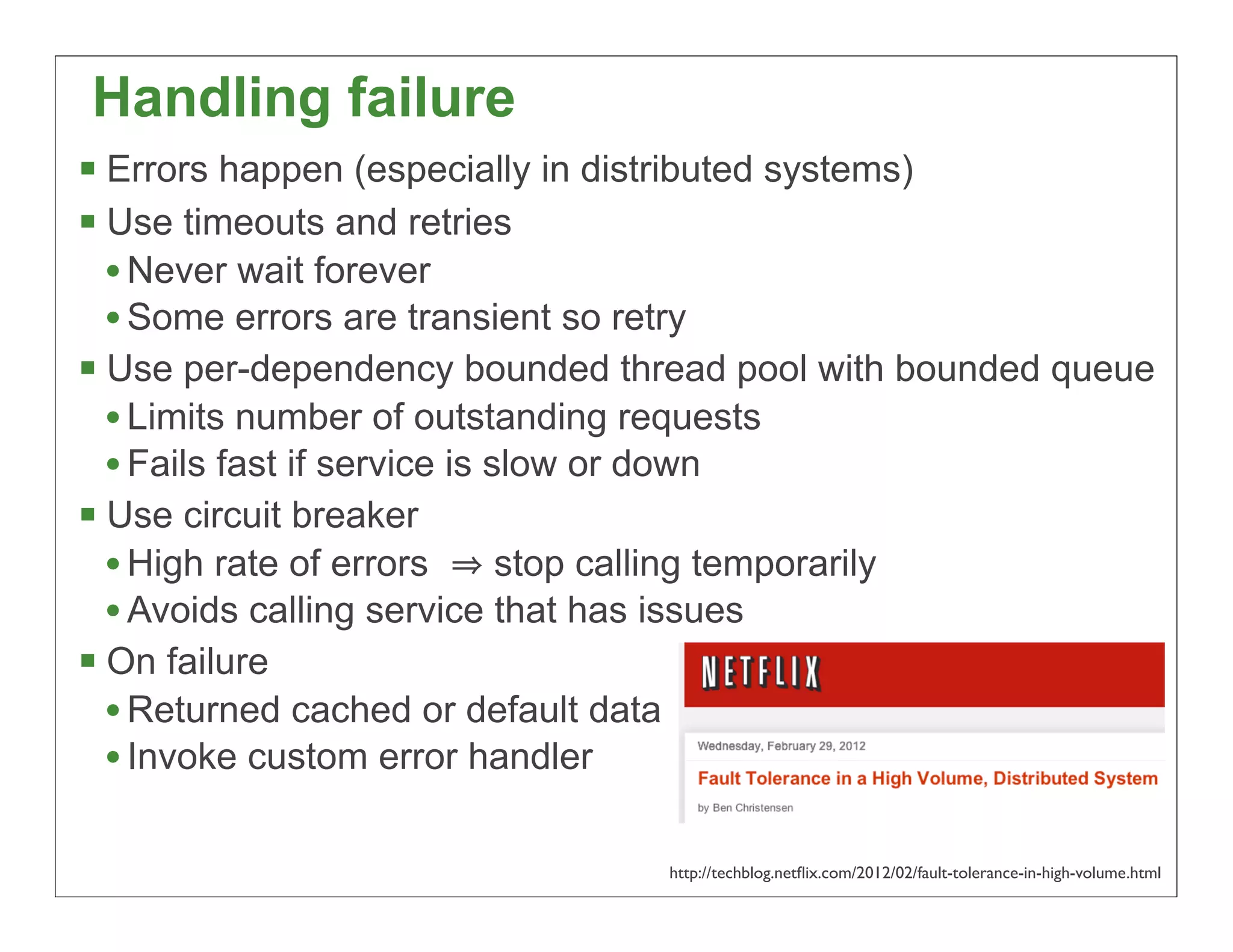 Handling failure
§ Errors happen (especially in distributed systems)
§ Use timeouts and retries
   • Never wait forever
   • Some errors are transient so retry
§ Use per-dependency bounded thread pool with bounded queue
   • Limits number of outstanding requests
   • Fails fast if service is slow or down
§ Use circuit breaker
   • High rate of errors       stop calling temporarily
   • Avoids calling service that has issues
§ On failure
   • Returned cached or default data
   • Invoke custom error handler

                                http://techblog.netﬂix.com/2012/02/fault-tolerance-in-high-volume.html
                                                                                                 55
 