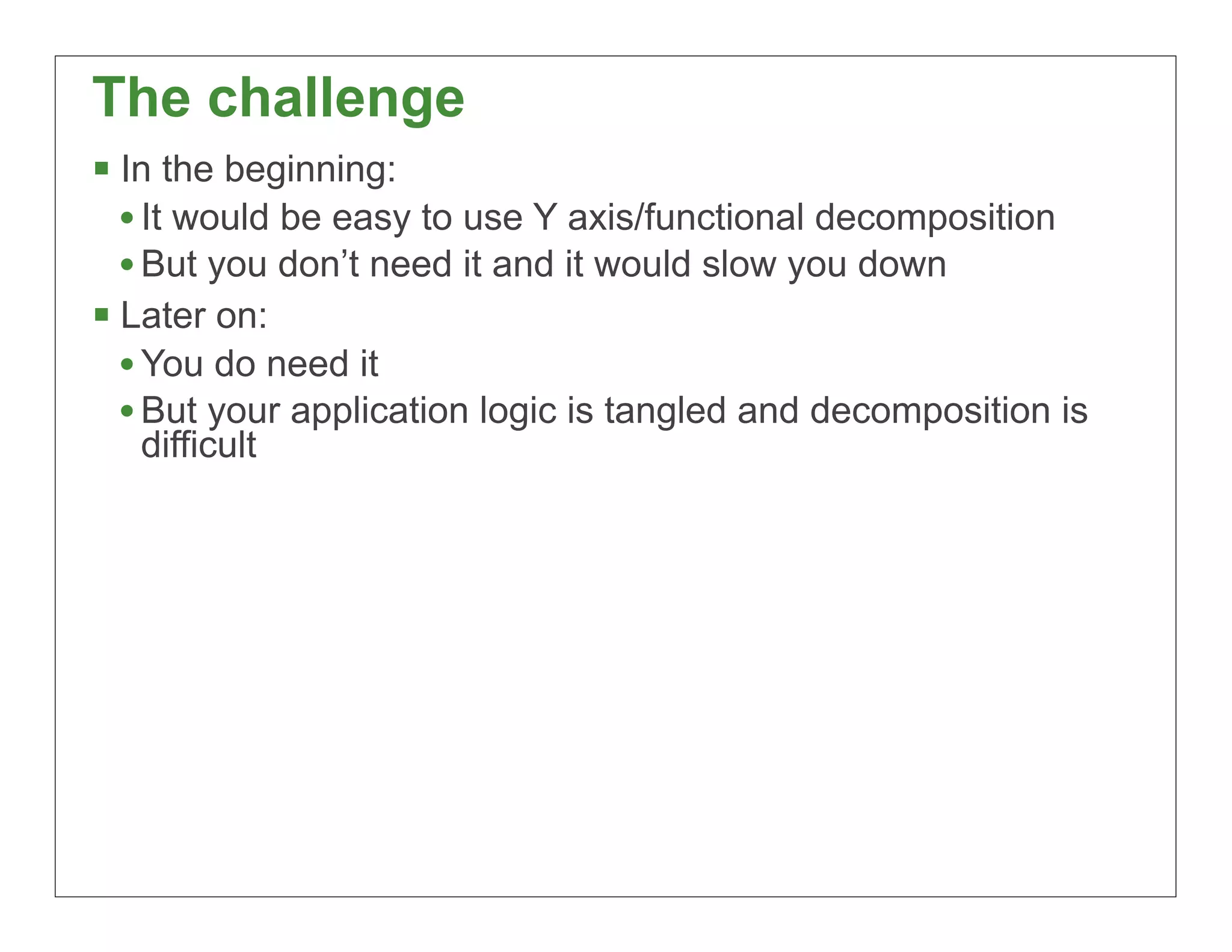 The challenge
§ In the beginning:
   • It would be easy to use Y axis/functional decomposition
   • But you don’t need it and it would slow you down
§ Later on:
   • You do need it
   • But your application logic is tangled and decomposition is
   difficult




                                                                  66
 