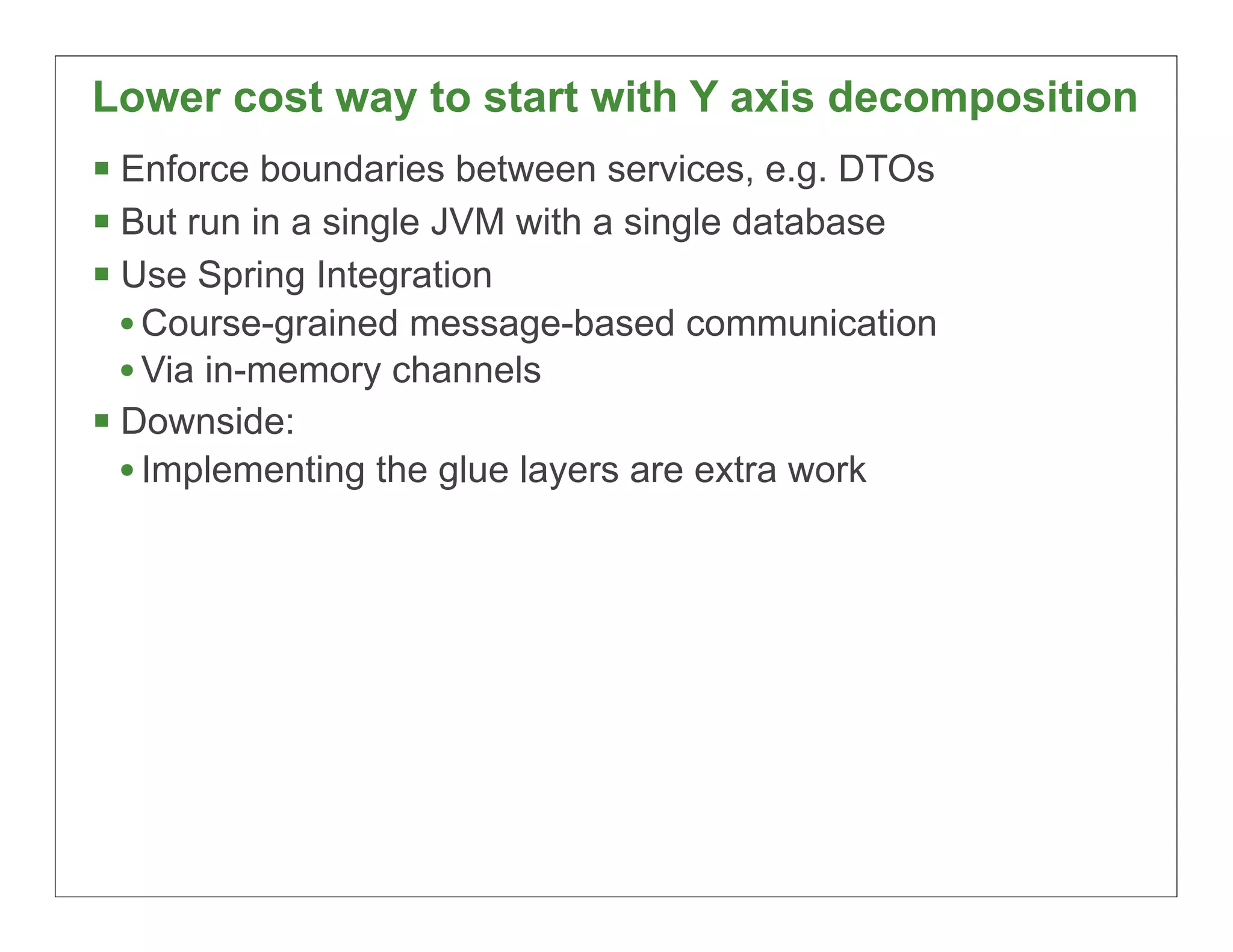Lower cost way to start with Y axis decomposition
§ Enforce boundaries between services, e.g. DTOs
§ But run in a single JVM with a single database
§ Use Spring Integration
   • Course-grained message-based communication
   • Via in-memory channels
§ Downside:
   • Implementing the glue layers are extra work




                                                    67
 