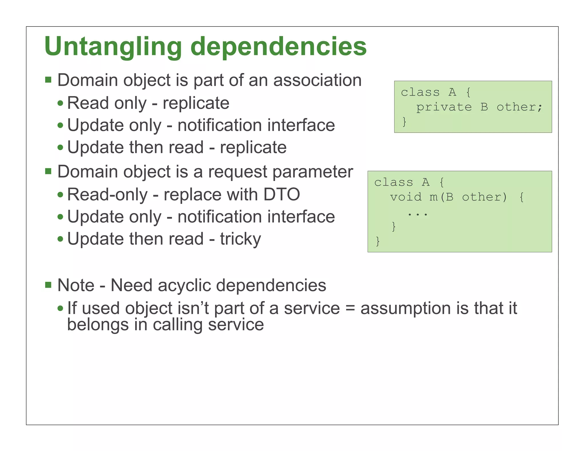 Untangling dependencies
§ Domain object is part of an association        class A {
   • Read only - replicate                          private B other;
   • Update only - notification interface         }

   • Update then read - replicate
§ Domain object is a request parameter       class A {
   • Read-only - replace with DTO               void m(B other) {
                                                  ...
   • Update only - notification interface       }
   • Update then read - tricky                }


§ Note - Need acyclic dependencies
   • If used object isn’t part of a service = assumption is that it
   belongs in calling service



                                                                      72
 
